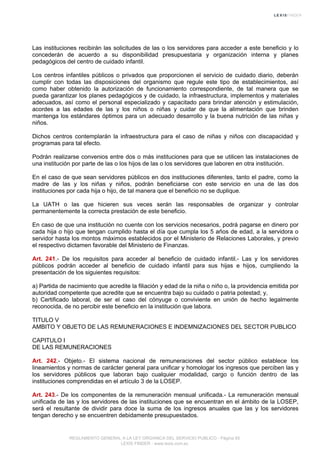 Las instituciones recibirán las solicitudes de las o los servidores para acceder a este beneficio y lo
concederán de acuerdo a su disponibilidad presupuestaria y organización interna y planes
pedagógicos del centro de cuidado infantil.
Los centros infantiles públicos o privados que proporcionen el servicio de cuidado diario, deberán
cumplir con todas las disposiciones del organismo que regule este tipo de establecimientos, así
como haber obtenido la autorización de funcionamiento correspondiente, de tal manera que se
pueda garantizar los planes pedagógicos y de cuidado, la infraestructura, implementos y materiales
adecuados, así como el personal especializado y capacitado para brindar atención y estimulación,
acordes a las edades de las y los niños o niñas y cuidar de que la alimentación que brinden
mantenga los estándares óptimos para un adecuado desarrollo y la buena nutrición de las niñas y
niños.
Dichos centros contemplarán la infraestructura para el caso de niñas y niños con discapacidad y
programas para tal efecto.
Podrán realizarse convenios entre dos o más instituciones para que se utilicen las instalaciones de
una institución por parte de las o los hijos de las o los servidores que laboren en otra institución.
En el caso de que sean servidores públicos en dos instituciones diferentes, tanto el padre, como la
madre de las y los niñas y niños, podrán beneficiarse con este servicio en una de las dos
instituciones por cada hija o hijo, de tal manera que el beneficio no se duplique.
La UATH o las que hicieren sus veces serán las responsables de organizar y controlar
permanentemente la correcta prestación de este beneficio.
En caso de que una institución no cuente con los servicios necesarios, podrá pagarse en dinero por
cada hija o hijo que tengan cumplido hasta el día que cumpla los 5 años de edad, a la servidora o
servidor hasta los montos máximos establecidos por el Ministerio de Relaciones Laborales, y previo
el respectivo dictamen favorable del Ministerio de Finanzas.
Art. 241.- De los requisitos para acceder al beneficio de cuidado infantil.- Las y los servidores
públicos podrán acceder al beneficio de cuidado infantil para sus hijas e hijos, cumpliendo la
presentación de los siguientes requisitos:
a) Partida de nacimiento que acredite la filiación y edad de la niña o niño o, la providencia emitida por
autoridad competente que acredite que se encuentra bajo su cuidado o patria potestad; y,
b) Certificado laboral, de ser el caso del cónyuge o conviviente en unión de hecho legalmente
reconocida, de no percibir este beneficio en la institución que labora.
TITULO V
AMBITO Y OBJETO DE LAS REMUNERACIONES E INDEMNIZACIONES DEL SECTOR PUBLICO
CAPITULO I
DE LAS REMUNERACIONES
Art. 242.- Objeto.- El sistema nacional de remuneraciones del sector público establece los
lineamientos y normas de carácter general para unificar y homologar los ingresos que perciben las y
los servidores públicos que laboran bajo cualquier modalidad, cargo o función dentro de las
instituciones comprendidas en el artículo 3 de la LOSEP.
Art. 243.- De los componentes de la remuneración mensual unificada.- La remuneración mensual
unificada de las y los servidores de las instituciones que se encuentran en el ámbito de la LOSEP,
será el resultante de dividir para doce la suma de los ingresos anuales que las y los servidores
tengan derecho y se encuentren debidamente presupuestados.
REGLAMENTO GENERAL A LA LEY ORGANICA DEL SERVICIO PUBLICO - Página 65
LEXIS FINDER - www.lexis.com.ec
 