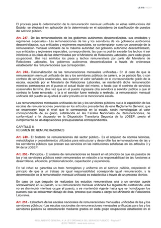 El proceso para la determinación de la remuneración mensual unificada en estas instituciones del
Estado, se efectuará en aplicación de lo determinado en el subsistema de clasificación de puestos
del servicio público.
Art. 247.- De las remuneraciones de los gobiernos autónomos descentralizados, sus entidades y
regímenes especiales.- Las remuneraciones de las y los servidores de los gobiernos autónomos
descentralizados, sus entidades y regímenes especiales, se contemplarán como un porcentaje de la
remuneración mensual unificada de la máxima autoridad del gobierno autónomo descentralizado,
sus entidades y regímenes especiales, correspondiente, las que no podrán exceder los techos ni ser
inferiores a los pisos de las determinadas por el Ministerio de Relaciones Laborales, para cada grupo
ocupacional. Una vez emitidos los pisos y techos remunerativos por parte del Ministerio de
Relaciones Laborales, los gobiernos autónomos descentralizados a través de ordenanza
establecerán las remuneraciones que correspondan.
Art. 248.- Racionalización de las remuneraciones mensuales unificadas.- En el caso de que la
remuneración mensual unificada de las y los servidores públicos de carrera, o de período fijo, o con
contrato de servicios ocasionales, sea superior al valor señalado en el correspondiente grado de la
escala, expedida por el Ministerio de Relaciones Laborales, se mantendrá dicha remuneración
mientras permanezca en el puesto el actual titular del mismo, o hasta que el contrato de servicios
ocasionales termine. Una vez que en el puesto ingresare otra servidora o servidor público o que el
contrato le fuere renovado, o la o el servidor fuere reelecta o reelecto, la remuneración mensual
unificada del puesto se ajustará al valor previsto en la mencionada escala.
Las remuneraciones mensuales unificadas de las y los servidores públicos que a la expedición de las
escalas de remuneraciones previstas en los artículos precedentes de este Reglamento General, que
se encontraren bajo el nivel que le corresponda en la escala, serán homologadas al valor
correspondiente de su grado, establecida en las Escalas Nacionales de Remuneraciones, de
conformidad a lo dispuesto en la Disposición Transitoria Segunda de la LOSEP, previo el
cumplimiento de las disposiciones presupuestarias correspondientes.
CAPITULO II
REGIMEN DE REMUNERACIONES
Art. 249.- El Sistema de remuneraciones del sector público.- Es el conjunto de normas técnicas,
metodologías y procedimientos utilizados para estructurar y desarrollar las remuneraciones de las y
los servidores públicos que prestan sus servicios en las instituciones señaladas en los artículos 3 y
94 de la LOSEP.
Art. 250.- Principios.- El sistema de remuneraciones se basará en el principio de que los puestos de
las y los servidores públicos serán remunerados en relación a la responsabilidad de las funciones a
desarrollarse, eficiencia, profesionalización, capacitación y experiencia.
En tal virtud se garantiza un trato homogéneo y uniforme en el servicio público, respetando el
principio de que a un trabajo de igual responsabilidad corresponde igual remuneración, y la
determinación de la remuneración mensual unificada es establecida a través de un proceso técnico.
En caso de que después de realizados los estudios remunerativos una o un servidor quede
sobrevalorado en su puesto, si su remuneración mensual unificada fue legalmente establecida, esta
no se disminuirá mientras ocupe el puesto; y se mantendrá vigente hasta que se homologuen los
puestos que se encuentran debajo de ésta, proceso que estará a cargo del Ministerio de Relaciones
Laborales.
Art. 251.- Estructura de las escalas nacionales de remuneraciones mensuales unificadas de las y los
servidores públicos.- Las escalas nacionales de remuneraciones mensuales unificadas para las y los
servidores públicos se estructurarán mediante grados en cada grupo ocupacional establecido en el
REGLAMENTO GENERAL A LA LEY ORGANICA DEL SERVICIO PUBLICO - Página 67
LEXIS FINDER - www.lexis.com.ec
 