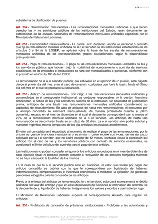 subsistema de clasificación de puestos.
Art. 252.- Determinación remunerativa.- Las remuneraciones mensuales unificadas a que tienen
derecho las y los servidores públicos de las instituciones del Estado, serán únicamente las
establecidas en las escalas nacionales de remuneraciones mensuales unificadas expedidas por el
Ministerio de Relaciones Laborales.
Art. 253.- Disponibilidad presupuestaria.- La norma, acto decisorio, acción de personal o contrato
que fije la remuneración mensual unificada de la o el servidor de las instituciones establecidas en los
artículos 3 y 94 de la LOSEP, se aplicará sobre la base de las escalas de remuneraciones
mensuales unificadas de los correspondientes grupos ocupacionales, según la disponibilidad
presupuestaria.
Art. 254.- Pago de remuneraciones.- El pago de las remuneraciones mensuales unificadas de las y
los servidores públicos que laboren bajo la modalidad de nombramiento o contrato de servicios
ocasionales en las entidades e instituciones se hará por mensualidades o quincenas, conforme con
lo previsto en el artículo 106 de la LOSEP.
La remuneración de la o el servidor público, que estuviere en el ejercicio de un puesto, será pagada
desde el primer día del mes, y en el caso de cesación, cualquiera que fuere la razón, hasta el último
día del mes en el que se produzca su separación.
Art. 255.- Anticipo de remuneraciones.- Con cargo a las remuneraciones mensuales unificadas y
contempladas en el presupuesto institucional, las unidades responsables de la gestión financiera
concederán, a pedido de las y los servidores públicos de la institución, sin necesidad de justificación
previa, anticipos de una hasta tres remuneraciones mensuales unificadas considerando su
capacidad de endeudamiento. En caso de anticipos de hasta tres remuneraciones, el descuento por
el anticipo concedido se efectuará mensualmente, de manera prorrateada durante el plazo
convenido, excepto en el mes de diciembre en el cual el descuento corresponderá por lo menos al
70% de la remuneración mensual unificada de la o el servidor. Los anticipos de hasta una
remuneración se descontarán hasta en un plazo de 60 días. La o el servidor sólo podrá solicitar y
mantener vigente al mismo tiempo uno de los dos anticipos enunciados anteriormente.
El valor así concedido será recaudado al momento de realizar el pago de las remuneraciones, por la
unidad de gestión financiera institucional o su similar o quien hiciere sus veces, dentro del plazo
solicitado por la o el servidor, que no podrá exceder de 12 meses, contados desde la concesión del
anticipo. En el caso de las y los servidores públicos con contrato de servicios ocasionales, se
considerará el límite del plazo del contrato para el pago de este anticipo.
Las instituciones no podrán conceder ninguno de los anticipos enunciados en el mes de diciembre de
cada ejercicio fiscal, ni tampoco podrán proceder a renovación de los anticipos otorgados mientras
no se haya cancelado la totalidad de los mismos.
En el caso de que la o el servidor público cese en funciones, el valor que restare por pagar del
anticipo concedido se cubrirá con lo que le correspondiere por liquidación de haberes,
indemnizaciones, compensaciones e incentivos económicos o mediante la ejecución de garantías
personales otorgadas para la concesión de los anticipos.
Previo a la entrega del anticipo de remuneración, la o el servidor, autorizará expresamente el débito
periódico del valor del anticipo y que en caso de cesación de funciones o terminación del contrato, se
le descuente de su liquidación de haberes, íntegramente los valores y montos a que hubieren lugar.
El Ministerio de Relaciones Laborales expedirá el correspondiente Acuerdo para regular los
anticipos.
Art. 256.- Prohibición de concesión de préstamos institucionales.- Prohíbese a las autoridades y
REGLAMENTO GENERAL A LA LEY ORGANICA DEL SERVICIO PUBLICO - Página 68
LEXIS FINDER - www.lexis.com.ec
 