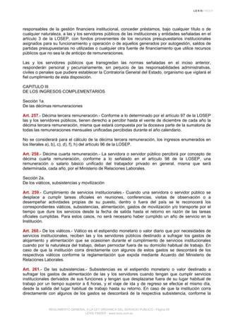 responsables de la gestión financiera institucional, conceder préstamos, bajo cualquier título o de
cualquier naturaleza, a las y los servidores públicos de las instituciones y entidades señaladas en el
artículo 3 de la LOSEP, con fondos provenientes de los recursos presupuestarios institucionales
asignados para su funcionamiento y operación o de aquellos generados por autogestión, saldos de
partidas presupuestarias no utilizadas o cualquier otra fuente de financiamiento que utilice recursos
públicos que no sea la de anticipo de remuneraciones.
Las y los servidores públicos que transgredan las normas señaladas en el inciso anterior,
responderán personal y pecuniariamente, sin perjuicio de las responsabilidades administrativas,
civiles o penales que pudiere establecer la Contraloría General del Estado, organismo que vigilará el
fiel cumplimiento de esta disposición.
CAPITULO III
DE LOS INGRESOS COMPLEMENTARIOS
Sección 1a.
De las décimas remuneraciones
Art. 257.- Décima tercera remuneración.- Conforme a lo determinado por el artículo 97 de la LOSEP
las y los servidores públicos, tienen derecho a percibir hasta el veinte de diciembre de cada año la
décima tercera remuneración, misma que estará compuesta por la doceava parte de la sumatoria de
todas las remuneraciones mensuales unificadas percibidas durante el año calendario.
No se considerará para el cálculo de la décima tercera remuneración, los ingresos enumerados en
los literales a), b), c), d), f), h) del artículo 96 de la LOSEP.
Art. 258.- Décima cuarta remuneración.- La servidora o servidor público percibirá por concepto de
décima cuarta remuneración, conforme a lo señalado en el artículo 98 de la LOSEP, una
remuneración o salario básico unificado del trabajador privado en general, misma que será
determinada, cada año, por el Ministerio de Relaciones Laborales.
Sección 2a.
De los viáticos, subsistencias y movilización
Art. 259.- Cumplimiento de servicios institucionales.- Cuando una servidora o servidor público se
desplace a cumplir tareas oficiales en reuniones, conferencias, visitas de observación o a
desempeñar actividades propias de su puesto, dentro o fuera del país se le reconocerá los
correspondientes viáticos, subsistencias, alimentación, gastos de movilización y/o transporte por el
tiempo que dure los servicios desde la fecha de salida hasta el retorno en razón de las tareas
oficiales cumplidas. Para estos casos, no será necesario haber cumplido un año de servicio en la
Institución.
Art. 260.- De los viáticos.- Viático es el estipendio monetario o valor diario que por necesidades de
servicios institucionales, reciben las y los servidores públicos destinado a sufragar los gastos de
alojamiento y alimentación que se ocasionen durante el cumplimiento de servicios institucionales
cuando por la naturaleza del trabajo, deban pernoctar fuera de su domicilio habitual de trabajo. En
caso de que la institución corra directamente con algunos de estos gastos se descontará de los
respectivos viáticos conforme la reglamentación que expida mediante Acuerdo del Ministerio de
Relaciones Laborales.
Art. 261.- De las subsistencias.- Subsistencias es el estipendio monetario o valor destinado a
sufragar los gastos de alimentación de las y los servidores cuando tengan que cumplir servicios
institucionales derivados de sus funciones y tengan que desplazarse fuera de su lugar habitual de
trabajo por un tiempo superior a 6 horas, y el viaje de ida y de regreso se efectúe el mismo día,
desde la salida del lugar habitual de trabajo hasta su retorno. En caso de que la institución corra
directamente con algunos de los gastos se descontará de la respectiva subsistencia, conforme la
REGLAMENTO GENERAL A LA LEY ORGANICA DEL SERVICIO PUBLICO - Página 69
LEXIS FINDER - www.lexis.com.ec
 