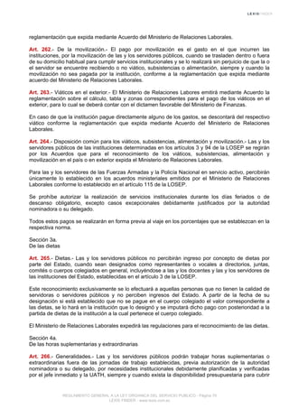 reglamentación que expida mediante Acuerdo del Ministerio de Relaciones Laborales.
Art. 262.- De la movilización.- El pago por movilización es el gasto en el que incurren las
instituciones, por la movilización de las y los servidores públicos, cuando se trasladen dentro o fuera
de su domicilio habitual para cumplir servicios institucionales y se lo realizará sin perjuicio de que la o
el servidor se encuentre recibiendo o no viático, subsistencias o alimentación, siempre y cuando la
movilización no sea pagada por la institución, conforme a la reglamentación que expida mediante
acuerdo del Ministerio de Relaciones Laborales.
Art. 263.- Viáticos en el exterior.- El Ministerio de Relaciones Labores emitirá mediante Acuerdo la
reglamentación sobre el cálculo, tabla y zonas correspondientes para el pago de los viáticos en el
exterior, para lo cual se deberá contar con el dictamen favorable del Ministerio de Finanzas.
En caso de que la institución pague directamente alguno de los gastos, se descontará del respectivo
viático conforme la reglamentación que expida mediante Acuerdo del Ministerio de Relaciones
Laborales.
Art. 264.- Disposición común para los viáticos, subsistencias, alimentación y movilización.- Las y los
servidores públicos de las instituciones determinadas en los artículos 3 y 94 de la LOSEP se regirán
por los Acuerdos que para el reconocimiento de los viáticos, subsistencias, alimentación y
movilización en el país o en exterior expida el Ministerio de Relaciones Laborales.
Para las y los servidores de las Fuerzas Armadas y la Policía Nacional en servicio activo, percibirán
únicamente lo establecido en los acuerdos ministeriales emitidos por el Ministerio de Relaciones
Laborales conforme lo establecido en el artículo 115 de la LOSEP.
Se prohíbe autorizar la realización de servicios institucionales durante los días feriados o de
descanso obligatorio, excepto casos excepcionales debidamente justificados por la autoridad
nominadora o su delegado.
Todos estos pagos se realizarán en forma previa al viaje en los porcentajes que se establezcan en la
respectiva norma.
Sección 3a.
De las dietas
Art. 265.- Dietas.- Las y los servidores públicos no percibirán ingreso por concepto de dietas por
parte del Estado, cuando sean designados como representantes o vocales a directorios, juntas,
comités o cuerpos colegiados en general, incluyéndose a las y los docentes y las y los servidores de
las instituciones del Estado, establecidas en el artículo 3 de la LOSEP.
Este reconocimiento exclusivamente se lo efectuará a aquellas personas que no tienen la calidad de
servidoras o servidores públicos y no perciben ingresos del Estado. A partir de la fecha de su
designación si está establecido que no se pague en el cuerpo colegiado el valor correspondiente a
las dietas, se lo hará en la institución que lo designó y se imputará dicho pago con posterioridad a la
partida de dietas de la institución a la cual pertenece el cuerpo colegiado.
El Ministerio de Relaciones Laborales expedirá las regulaciones para el reconocimiento de las dietas.
Sección 4a.
De las horas suplementarias y extraordinarias
Art. 266.- Generalidades.- Las y los servidores públicos podrán trabajar horas suplementarias o
extraordinarias fuera de las jornadas de trabajo establecidas, previa autorización de la autoridad
nominadora o su delegado, por necesidades institucionales debidamente planificadas y verificadas
por el jefe inmediato y la UATH, siempre y cuando exista la disponibilidad presupuestaria para cubrir
REGLAMENTO GENERAL A LA LEY ORGANICA DEL SERVICIO PUBLICO - Página 70
LEXIS FINDER - www.lexis.com.ec
 