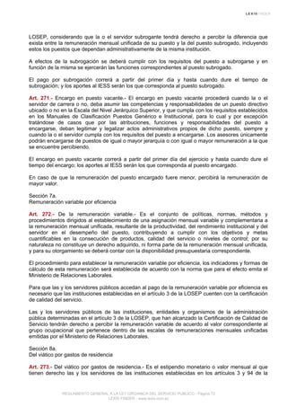 LOSEP, considerando que la o el servidor subrogante tendrá derecho a percibir la diferencia que
exista entre la remuneración mensual unificada de su puesto y la del puesto subrogado, incluyendo
estos los puestos que dependan administrativamente de la misma institución.
A efectos de la subrogación se deberá cumplir con los requisitos del puesto a subrogarse y en
función de la misma se ejercerán las funciones correspondientes al puesto subrogado.
El pago por subrogación correrá a partir del primer día y hasta cuando dure el tiempo de
subrogación; y los aportes al IESS serán los que corresponda al puesto subrogado.
Art. 271.- Encargo en puesto vacante.- El encargo en puesto vacante procederá cuando la o el
servidor de carrera o no, deba asumir las competencias y responsabilidades de un puesto directivo
ubicado o no en la Escala del Nivel Jerárquico Superior, y que cumpla con los requisitos establecidos
en los Manuales de Clasificación Puestos Genérico e Institucional, para lo cual y por excepción
tratándose de casos que por las atribuciones, funciones y responsabilidades del puesto a
encargarse, deban legitimar y legalizar actos administrativos propios de dicho puesto, siempre y
cuando la o el servidor cumpla con los requisitos del puesto a encargarse. Los asesores únicamente
podrán encargarse de puestos de igual o mayor jerarquía o con igual o mayor remuneración a la que
se encuentre percibiendo.
El encargo en puesto vacante correrá a partir del primer día del ejercicio y hasta cuando dure el
tiempo del encargo; los aportes al IESS serán los que corresponda al puesto encargado.
En caso de que la remuneración del puesto encargado fuere menor, percibirá la remuneración de
mayor valor.
Sección 7a.
Remuneración variable por eficiencia
Art. 272.- De la remuneración variable.- Es el conjunto de políticas, normas, métodos y
procedimientos dirigidos al establecimiento de una asignación mensual variable y complementaria a
la remuneración mensual unificada, resultante de la productividad, del rendimiento institucional y del
servidor en el desempeño del puesto, contribuyendo a cumplir con los objetivos y metas
cuantificables en la consecución de productos, calidad del servicio o niveles de control; por su
naturaleza no constituye un derecho adquirido, ni forma parte de la remuneración mensual unificada,
y para su otorgamiento se deberá contar con la disponibilidad presupuestaria correspondiente.
El procedimiento para establecer la remuneración variable por eficiencia, los indicadores y formas de
cálculo de esta remuneración será establecida de acuerdo con la norma que para el efecto emita el
Ministerio de Relaciones Laborales.
Para que las y los servidores públicos accedan al pago de la remuneración variable por eficiencia es
necesario que las instituciones establecidas en el artículo 3 de la LOSEP cuenten con la certificación
de calidad del servicio.
Las y los servidores públicos de las instituciones, entidades y organismos de la administración
pública determinadas en el artículo 3 de la LOSEP, que han alcanzado la Certificación de Calidad de
Servicio tendrán derecho a percibir la remuneración variable de acuerdo al valor correspondiente al
grupo ocupacional que pertenece dentro de las escalas de remuneraciones mensuales unificadas
emitidas por el Ministerio de Relaciones Laborales.
Sección 8a.
Del viático por gastos de residencia
Art. 273.- Del viático por gastos de residencia.- Es el estipendio monetario o valor mensual al que
tienen derecho las y los servidores de las instituciones establecidas en los artículos 3 y 94 de la
REGLAMENTO GENERAL A LA LEY ORGANICA DEL SERVICIO PUBLICO - Página 72
LEXIS FINDER - www.lexis.com.ec
 
