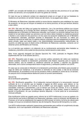 LOSEP, por concepto del traslado de su residencia a otra ciudad de otra provincia en la cual debe
prestar sus servicios, con el propósito de cubrir los gastos de vivienda.
En caso de que la institución contare con alojamiento propio en el lugar al cual se trasladare la
residencia y la servidora o el servidor hiciere uso del mismo, no se pagará este viático.
El Ministerio de Relaciones Laborales emitirá la norma técnica respectiva para establecer los casos
de excepción, en las que se incluyen el traslado en la misma provincia, en las que tendrían derecho
a este viático.
Art. 274.- Del valor del viático por gastos de residencia.- Las y los servidores públicos que ocupan
puestos establecidos en la Escala del Nivel Jerárquico Superior y las escalas de remuneraciones
establecidas por el Ministerio de Relaciones Laborales, que tuvieren su domicilio habitual fuera de la
ciudad en la cual deben prestar sus servicios y por tal motivo deban trasladar su residencia personal
o familiar a una ciudad de otra provincia o en los casos de excepción establecidos por el Ministerio
de Relaciones Laborales, percibirán durante el desempeño de sus funciones un viático por
residencia mensual de hasta tres (3) salarios básicos unificados para los trabajadores en general del
sector privado, pago que estará sujeto a las disponibilidades presupuestarias institucionales, de
acuerdo a la tabla que para el efecto emita el Ministerio de Relaciones Laborales, contando con el
dictamen previo del Ministerio de Finanzas.
La o el servidor que posterior a la obtención de su nombramiento permanente deba trasladar su
residencia y domicilio a otra ciudad de otra provincia, tendrá derecho a este viático.
Nota: Inciso segundo derogado por Decreto Ejecutivo No. 1305, publicado en Registro Oficial
Suplemento 807 de 10 de Octubre del 2012 .
Art. 275.- Requisitos para el pago.- La o el servidor público solicitante del viático por residencia
deberá acreditar mediante la declaración juramentada ante Notario requerida para el ingreso al
servicio público, que ha traslado su residencia personal y/o familiar, y adjuntar los requisitos
adicionales, de lo cual le corresponderá hacer el seguimiento y verificación posterior a la UATH.
En caso que se compruebe la falsedad en la declaración juramentada ante Notario para proceder al
pago de viático por residencia, o se simulare un domicilio en otra ciudad, a más de las acciones
administrativas, se procederá al inicio de los procesos civiles o penales en contra de la o el servidor,
sin perjuicio de la correspondiente destitución previo el sumario administrativo.
Sección 9a.
De la bonificación geográfica
Art. 276.- Bonificación geográfica.- Es el estipendio mensual adicional a la remuneración mensual
unificada de la o el servidor que se traslade a lugares de difícil acceso, para laborar en las
instituciones determinadas en el artículo 3 de la LOSEP, que será pagado, cuando realicen sus
actividades continuas y permanentes y por el tiempo que duren las mismas. Si la o el servidor
público dejare de desempeñar sus actividades en lugares de difícil acceso, cesará el derecho a
percibir la bonificación, sin que constituya derecho adquirido, ni forme parte de la remuneración
mensual unificada.
Esta bonificación podrá ser pagada previo informe de la UATH Institucional, la que se sujetará a la
norma técnica que emita el Ministerio de Relaciones Laborales, previo el dictamen del Ministerio de
Finanzas, en la cual se establecerán los lugares de difícil acceso, el monto y la forma de cálculo para
el pago, en la que se considerará distancia, tipo de transporte, frecuencia del transporte y su costo.
Las UATH institucionales realizarán inspecciones permanentes para verificar el cumplimiento de esta
disposición, de lo cual reportarán al Ministerio de Relaciones Laborales.
REGLAMENTO GENERAL A LA LEY ORGANICA DEL SERVICIO PUBLICO - Página 73
LEXIS FINDER - www.lexis.com.ec
 