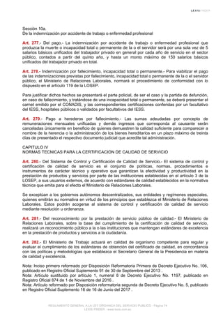 Sección 10a.
De la indemnización por accidente de trabajo o enfermedad profesional
Art. 277.- Del pago.- La indemnización por accidente de trabajo o enfermedad profesional que
produzca la muerte o incapacidad total o permanente de la o el servidor será por una sola vez de 5
salarios básicos unificados del trabajador privado en general por cada año de servicio en el sector
público, contados a partir del quinto año, y hasta un monto máximo de 150 salarios básicos
unificados del trabajador privado en total.
Art. 278.- Indemnización por fallecimiento, incapacidad total o permanente.- Para viabilizar el pago
de las indemnizaciones previstas por fallecimiento, incapacidad total o permanente de la o el servidor
público, el Ministerio de Relaciones Laborales, normará el procedimiento de conformidad con lo
dispuesto en el artículo 119 de la LOSEP.
Para justificar dichos hechos se presentará el parte policial, de ser el caso y la partida de defunción,
en caso de fallecimiento, y tratándose de una incapacidad total o permanente, se deberá presentar el
carnet emitido por el CONADIS, y las correspondientes certificaciones conferidas por un facultativo
del IESS, hospitales públicos o validados por facultativos del IESS.
Art. 279.- Pago a herederos por fallecimiento.- Las sumas adeudadas por concepto de
remuneraciones mensuales unificadas y demás ingresos que corresponda al causante serán
canceladas únicamente en beneficio de quienes demuestren la calidad suficiente para comparecer a
nombre de la herencia o la administración de los bienes hereditarios en un plazo máximo de treinta
días de presentado el respectivo documento judicial que acredite tal administración.
CAPITULO IV
NORMAS TECNICAS PARA LA CERTIFICACION DE CALIDAD DE SERVICIO
Art. 280.- Del Sistema de Control y Certificación de Calidad de Servicio.- El sistema de control y
certificación de calidad de servicio es el conjunto de políticas, normas, procedimientos e
instrumentos de carácter técnico y operativo que garantizan la efectividad y productividad en la
prestación de productos y servicios por parte de las instituciones establecidas en el artículo 3 de la
LOSEP, a sus usuarios externos, de acuerdo con estándares de calidad establecidos en la normativa
técnica que emita para el efecto el Ministerio de Relaciones Laborales.
Se exceptúan a los gobiernos autónomos descentralizados, sus entidades y regímenes especiales,
quienes emitirán su normativa en virtud de los principios que establezca el Ministerio de Relaciones
Laborales. Estos podrán acogerse al sistema de control y certificación de calidad de servicio
mediante resolución u ordenanza.
Art. 281.- Del reconocimiento por la prestación de servicio público de calidad.- El Ministerio de
Relaciones Laborales, sobre la base del cumplimiento de la certificación de calidad de servicio,
realizará un reconocimiento público a la o las instituciones que mantengan estándares de excelencia
en la prestación de productos y servicios a la ciudadanía.
Art. 282.- El Ministerio de Trabajo actuará en calidad de organismo competente para regular y
evaluar el cumplimiento de los estándares de obtención del certificado de calidad, en concordancia
con las políticas y metodologías que establezca el Secretario General de la Presidencia en materia
de calidad y excelencia.
Nota: Inciso primero reformado por Disposición Reformatoria Primera de Decreto Ejecutivo No. 106,
publicado en Registro Oficial Suplemento 91 de 30 de Septiembre del 2013 .
Nota: Artículo sustituido por artículo 1, numeral 8 de Decreto Ejecutivo No. 1197, publicado en
Registro Oficial 874 de 1 de Noviembre del 2016 .
Nota: Artículo reformado por Disposición reformatoria segunda de Decreto Ejecutivo No. 5, publicado
en Registro Oficial Suplemento 16 de 16 de Junio del 2017 .
REGLAMENTO GENERAL A LA LEY ORGANICA DEL SERVICIO PUBLICO - Página 74
LEXIS FINDER - www.lexis.com.ec
 