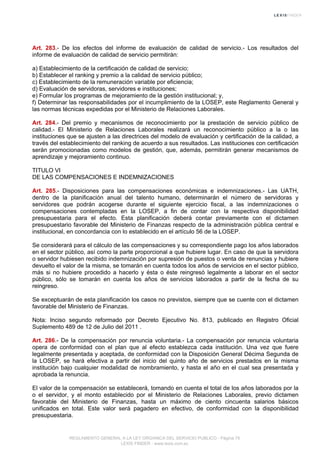 Art. 283.- De los efectos del informe de evaluación de calidad de servicio.- Los resultados del
informe de evaluación de calidad de servicio permitirán:
a) Establecimiento de la certificación de calidad de servicio;
b) Establecer el ranking y premio a la calidad de servicio público;
c) Establecimiento de la remuneración variable por eficiencia;
d) Evaluación de servidoras, servidores e instituciones;
e) Formular los programas de mejoramiento de la gestión institucional; y,
f) Determinar las responsabilidades por el incumplimiento de la LOSEP, este Reglamento General y
las normas técnicas expedidas por el Ministerio de Relaciones Laborales.
Art. 284.- Del premio y mecanismos de reconocimiento por la prestación de servicio público de
calidad.- El Ministerio de Relaciones Laborales realizará un reconocimiento público a la o las
instituciones que se ajusten a las directrices del modelo de evaluación y certificación de la calidad, a
través del establecimiento del ranking de acuerdo a sus resultados. Las instituciones con certificación
serán promocionadas como modelos de gestión, que, además, permitirán generar mecanismos de
aprendizaje y mejoramiento continuo.
TITULO VI
DE LAS COMPENSACIONES E INDEMNIZACIONES
Art. 285.- Disposiciones para las compensaciones económicas e indemnizaciones.- Las UATH,
dentro de la planificación anual del talento humano, determinarán el número de servidoras y
servidores que podrán acogerse durante el siguiente ejercicio fiscal, a las indemnizaciones o
compensaciones contempladas en la LOSEP, a fin de contar con la respectiva disponibilidad
presupuestaria para el efecto. Esta planificación deberá contar previamente con el dictamen
presupuestario favorable del Ministerio de Finanzas respecto de la administración pública central e
institucional, en concordancia con lo establecido en el artículo 56 de la LOSEP.
Se considerará para el cálculo de las compensaciones y su correspondiente pago los años laborados
en el sector público, así como la parte proporcional a que hubiere lugar. En caso de que la servidora
o servidor hubiesen recibido indemnización por supresión de puestos o venta de renuncias y hubiere
devuelto el valor de la misma, se tomarán en cuenta todos los años de servicios en el sector público,
más si no hubiere procedido a hacerlo y ésta o éste reingresó legalmente a laborar en el sector
público, sólo se tomarán en cuenta los años de servicios laborados a partir de la fecha de su
reingreso.
Se exceptuarán de esta planificación los casos no previstos, siempre que se cuente con el dictamen
favorable del Ministerio de Finanzas.
Nota: Inciso segundo reformado por Decreto Ejecutivo No. 813, publicado en Registro Oficial
Suplemento 489 de 12 de Julio del 2011 .
Art. 286.- De la compensación por renuncia voluntaria.- La compensación por renuncia voluntaria
opera de conformidad con el plan que al efecto establezca cada institución. Una vez que fuere
legalmente presentada y aceptada, de conformidad con la Disposición General Décima Segunda de
la LOSEP, se hará efectiva a partir del inicio del quinto año de servicios prestados en la misma
institución bajo cualquier modalidad de nombramiento, y hasta el año en el cual sea presentada y
aprobada la renuncia.
El valor de la compensación se establecerá, tomando en cuenta el total de los años laborados por la
o el servidor, y el monto establecido por el Ministerio de Relaciones Laborales, previo dictamen
favorable del Ministerio de Finanzas, hasta un máximo de ciento cincuenta salarios básicos
unificados en total. Este valor será pagadero en efectivo, de conformidad con la disponibilidad
presupuestaria.
REGLAMENTO GENERAL A LA LEY ORGANICA DEL SERVICIO PUBLICO - Página 75
LEXIS FINDER - www.lexis.com.ec
 