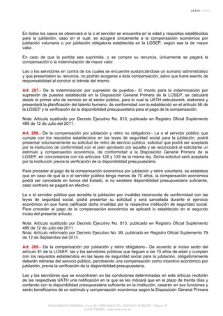 En todos los casos se observará si la o el servidor se encuentra en la edad y requisitos establecidos
para la jubilación, caso en el cual, se acogerá únicamente a la compensación económica por
jubilación voluntaria o por jubilación obligatoria establecida en la LOSEP, según sea la de mayor
valor.
En caso de que la partida sea suprimida, o se compre su renuncia, únicamente se pagará la
compensación o la indemnización de mayor valor.
Las o los servidores en contra de los cuales se encuentre sustanciándose un sumario administrativo
y que presentaren su renuncia, no podrán acogerse a ésta compensación, salvo que fuere exento de
responsabilidad al concluir el trámite del mismo.
Art. 287.- De la indemnización por supresión de puestos.- El monto para la indemnización por
supresión de puestos establecida en la Disposición General Primera de la LOSEP, se calculará
desde el primer año de servicio en el sector público, para lo cual la UATH estructurará, elaborará y
presentará la planificación del talento humano, de conformidad con lo establecido en el artículo 56 de
la LOSEP y la verificación de la disponibilidad presupuestaria para el pago de la compensación.
Nota: Artículo sustituido por Decreto Ejecutivo No. 813, publicado en Registro Oficial Suplemento
489 de 12 de Julio del 2011 .
Art. 288.- De la compensación por jubilación y retiro no obligatorio.- La o el servidor público que
cumpla con los requisitos establecidos en las leyes de seguridad social para la jubilación, podrá
presentar voluntariamente su solicitud de retiro de servicio público, solicitud que podrá ser aceptada
por la institución de conformidad con el plan aprobado por aquella y se reconocerá al solicitante un
estímulo y compensación económica, de conformidad a la Disposición General Primera de la
LOSEP, en concordancia con los artículos 128 y 129 de la misma ley. Dicha solicitud será aceptada
por la institución previa la verificación de la disponibilidad presupuestaria.
Para proceder al pago de la compensación económica por jubilación y retiro voluntario, se establece
que en caso de que la o el servidor público tenga menos de 70 años, la compensación económica
podrá ser cancelada en bonos del Estado, si no existiere disponibilidad presupuestaria suficiente,
caso contrario se pagará en efectivo.
La o el servidor público que acredite la jubilación por invalidez reconocida de conformidad con las
leyes de seguridad social, podrá presentar su solicitud y será cancelada durante el ejercicio
económico en que fuere calificada dicha invalidez por la respectiva institución de seguridad social.
Para proceder al pago de la compensación económica se aplicará lo establecido en el segundo
inciso del presente artículo.
Nota: Artículo sustituido por Decreto Ejecutivo No. 813, publicado en Registro Oficial Suplemento
489 de 12 de Julio del 2011 .
Nota: Artículo reformado por Decreto Ejecutivo No. 99, publicado en Registro Oficial Suplemento 79
de 12 de Septiembre del 2013 .
Art. 289.- De la compensación por jubilación y retiro obligatorio.- De acuerdo al inciso sexto del
artículo 81 de la LOSEP, las y los servidores públicos que lleguen a los 70 años de edad y cumplan
con los requisitos establecidos en las leyes de seguridad social para la jubilación, obligatoriamente
deberán retirarse del servicio público, percibiendo una compensación como incentivo económico por
jubilación, previa la verificación de la disponibilidad presupuestaria.
Las y los servidores que se encontraren en las condiciones determinadas en este artículo recibirán
de las respectivas UATH una notificación en la que se les indicará que en el plazo de treinta días y
contando con la disponibilidad presupuestaria suficiente en la institución, cesarán en sus funciones y
serán beneficiarios de un estímulo y compensación económica según la Disposición General Primera
REGLAMENTO GENERAL A LA LEY ORGANICA DEL SERVICIO PUBLICO - Página 76
LEXIS FINDER - www.lexis.com.ec
 