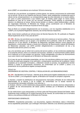 de la LOSEP, en concordancia con el artículo 129 de la misma ley.
Cuando las y los servidores, se acogieren a dichos planes, los valores a reconocerse de conformidad
con el artículo 129 de la Ley Orgánica del Servicio Público, serán establecidos considerando para el
cálculo de las compensaciones y su correspondiente pago los años laborados en el sector público,
así como la parte proporcional a que hubiere lugar. El Estado podrá pagar en bonos dichos
beneficios en caso de no contar con los recursos suficientes. Podrá pagarse un porcentaje en
efectivo y la diferencia en bonos. Dichos bonos tendrán un interés y plazo preferenciales y podrán
ser negociados libremente. El Ministerio de Trabajo, previa coordinación con el Ministerio de
Economía y Finanzas normará por Acuerdo la forma de pago.
Para el efecto se cumplirá obligatoriamente con el proceso y con los requisitos establecidos en la
LOSEP y en el presente Reglamento General y las normas técnicas respectivas.
Nota: Inciso tercero sustituido por artículo Unico de Decreto Ejecutivo No. 59, publicado en Registro
Oficial Suplemento 36 de 14 de Julio del 2017 .
Art. 290.- De las y los servidores que se acojan al retiro de la carrera en el servicio público.- Para las
y los servidores públicos que se acojan a los beneficios de la jubilación, antes de la salida de la
institución en la que laboran, el Ministerio de Relaciones Laborales ofrecerá cursos gratuitos de
capacitación y reconversión laboral, a través de la Dirección de Reconversión Laboral del Ministerio
de Relaciones Laborales. Las UATH pondrán obligatoriamente a consideración de las y los
servidores este servicio previo a su retiro.
Las y los servidores que se retiren de la carrera del servicio público, en las condiciones establecidas
en el presente artículo, previo a la cesación de funciones, recibirán un reconocimiento público dentro
de la institución en la que prestan sus servicios. Podrá entregárseles una placa de reconocimiento
cuyo costo máximo será regulado por el Ministerio de Relaciones Laborales.
En el caso de que las solicitudes presentadas, por las o los servidores públicos que hayan cumplido
60 años de edad para acogerse a los estímulos y compensación económica de la jubilación, fueron
aceptadas por la autoridad nominadora, y fallecieren durante el proceso, los beneficiarios tendrán
derecho a recibir la compensación económica, de conformidad con la LOSEP y previo a la
presentación de los justificativos legales correspondientes.
TITULO VII
ORGANISMOS DE GESTION, CONTROL Y REGULACION DE LAS REMUNERACIONES
Art. 291.- Del Ministerio de Finanzas.- Además de las atribuciones legales establecidas en el artículo
132 de la LOSEP, y en la legislación vigente, al Ministerio de Finanzas le compete lo siguiente:
a) Aprobar y expedir los distributivos de remuneraciones mensuales unificadas de las instituciones
determinadas en el artículo 3 de la LOSEP, de conformidad con la escala nacional de
remuneraciones mensuales unificadas y sus reformas; y,
b) Analizar, informar y emitir dictámenes presupuestarios sobre los estudios técnicos relacionados a
la gestión de las remuneraciones del sector público remitidos por el Ministerio de Relaciones
Laborales.
En las instituciones cuyos presupuestos no forman parte del Presupuesto General del Estado, estos
dictámenes serán emitidos por la unidad financiera de las mismas, de conformidad con la normativa
interna y las políticas emitidas por el Ministerio de Finanzas.
DISPOSICIONES GENERALES
PRIMERA.- Expedientes personales.- Los documentos, registros informáticos, datos e información
de los expedientes personales, que contengan información referente a los derechos personalísimos,
REGLAMENTO GENERAL A LA LEY ORGANICA DEL SERVICIO PUBLICO - Página 77
LEXIS FINDER - www.lexis.com.ec
 