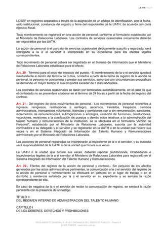 LOSEP en registros separados a través de la asignación de un código de identificación, con la fecha,
sello institucional, constancia del registro y firma del responsable de la UATH, de acuerdo con cada
ejercicio fiscal.
Todo nombramiento se registrará en una acción de personal, conforme al formulario establecido por
el Ministerio de Relaciones Laborales. Los contratos de servicios ocasionales únicamente deberán
ser registrados por las UATH.
La acción de personal o el contrato de servicios ocasionales debidamente suscrito y registrado, será
entregado a la o el servidor e incorporado en su expediente para los efectos legales
correspondientes.
Todo movimiento de personal deberá ser registrado en el Sistema de Información que el Ministerio
de Relaciones Laborales establezca para el efecto.
Art. 20.- Término para el inicio del ejercicio del puesto.- El nombramiento de la o el servidor quedará
insubsistente si dentro del término de 3 días, contados a partir de la fecha de registro de la acción de
personal, la persona no concurriera a prestar sus servicios, salvo que por circunstancias geográficas
se demande un mayor tiempo el cual no podrá exceder de 5 días laborables.
Los contratos de servicios ocasionales se darán por terminados automáticamente, en el caso de que
el contratado no se presentare a laborar en el término de 24 horas a partir de la fecha del registro del
contrato.
Art. 21.- Del registro de otros movimientos de personal.- Los movimientos de personal referentes a
ingresos, reingresos, restituciones o reintegro, ascensos, traslados, traspasos, cambios
administrativos, intercambios voluntarios, licencias y comisiones con o sin remuneración, sanciones,
incrementos de remuneraciones, subrogaciones o encargos, cesación de funciones, destituciones,
vacaciones, revisiones a la clasificación de puestos y demás actos relativos a la administración del
talento humano y remuneraciones de la institución, se lo efectuará en el formulario "Acción de
Personal", establecido por el Ministerio de Relaciones Laborales, suscrita por la autoridad
nominadora o su delegado y el servidor y se registrarán en la UATH o en la unidad que hiciere sus
veces y en el Sistema Integrado de Información del Talento Humano y Remuneraciones
administrado por el Ministerio de Relaciones Laborales.
Las acciones de personal registradas se incorporarán al expediente de la o el servidor, y su custodia
será responsabilidad de la UATH o de la unidad que hiciere sus veces.
La UATH o la unidad que hiciere sus veces, deberán reportar prohibiciones, inhabilidades e
impedimentos legales de la o el servidor al Ministerio de Relaciones Laborales para registrarlo en el
Sistema Integrado de Información del Talento Humano y Remuneraciones.
Art. 22.- Efectos del registro de la acción de personal y contrato.- Sin perjuicio de los efectos
generados por los actos administrativos pertinentes, la comunicación a la o el servidor del registro de
la acción de personal o nombramiento se efectuará en persona en el lugar de trabajo o en el
domicilio o residencia señalado por la o el servidor en su expediente y se sentará la razón
correspondiente de ella.
En caso de negativa de la o el servidor de recibir la comunicación de registro, se sentará la razón
pertinente con la presencia de un testigo.
TITULO II
DEL REGIMEN INTERNO DE ADMINISTRACION DEL TALENTO HUMANO
CAPITULO I
DE LOS DEBERES, DERECHOS Y PROHIBICIONES
REGLAMENTO GENERAL A LA LEY ORGANICA DEL SERVICIO PUBLICO - Página 8
LEXIS FINDER - www.lexis.com.ec
 