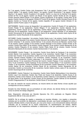 Fe 7 de agosto; Cantón Carlos Julio Arosemena Tola 7 de agosto; Cantón Loreto 7 de agosto;
Cantón Nabón 7 de agosto; Cantón Nobol 7 de agosto; Cantón Shushufindi 7 de agosto; Cantón
Sigchos 7 de agosto; Cantón Cuyabeno 8 de agosto; Cantón La Joya de los Sachas 9 de agosto;
Cantón El Pan 10 de agosto; Cantón Las Naves 10 de agosto; Cantón Sevilla de Oro 10 agosto;
Cantón General Villamil Playas 15 de agosto; Cantón Gualaquiza 16 de agosto; Cantón Mira 18 de
agosto; Cantón Caluma 23 de agosto; Cantón El Triunfo 25 de agosto; Cantón Gonzalo Pizarro 25 de
agosto; Cantón La Troncal 25 de agosto; Cantón Zapotillo 27 de agosto Cantón Olmedo 31 de
agosto; Cantón Puerto López 31 de agosto;
SEPTIEMBRE: Cantón Lomas de Sargentillo 5 de septiembre; Cantón El Guabo 07 de septiembre;
Cantón Patate 13 de septiembre; Cantón Milagro 17 de septiembre; Cantón Salcedo 19 de
septiembre; Cantón Suscal 20 de septiembre; Cantón Macara 22 de septiembre; Cantón Pedro
Moncayo 26 de septiembre; Cantón Espejo 27 de septiembre; Cantón Montúfar 27 de septiembre;
Cantón Gonzanamá 30 de septiembre; Cantón Ibarra 28 de septiembre; Cantón Isidro Ayora 29 de
septiembre; Cantón Rocafuerte 30 de septiembre;
OCTUBRE: Cantón Huaquillas 1 de octubre; Cantón Santa Lucia 1 de octubre; Cantón Muisne 3 de
octubre; Cantón Naranjito 5 de octubre; Cantón Zamora 6 de octubre; Cantón Quevedo 7 de octubre;
Cantón Urdaneta 11 de octubre; Cantón Bolívar 13 de octubre (Provincia de Manabí); Cantón Pujilí
14 de octubre; Cantón Jipijapa 15 de octubre; Cantón Naranjal 15 de octubre; Cantón Pindal 15 de
octubre; Cantón Eloy Alfaro 16 de octubre; Cantón Saquisilí 18 de octubre; Cantón Montecristi 20 de
octubre; Cantón Paquisha 23 de octubre; Cantón Pablo Sexto 24 de octubre; Cantón Coronel
Marcelino Maridueña 25 de octubre; Cantón Samborondón 31 de octubre;
NOVIEMBRE: Cantón Pasaje 1 de noviembre; Cantón Sucre Bahía de Caráquez 3 de noviembre;
Cantón Manta 4 de noviembre; Cantón Aguarico 6 de noviembre; Cantón Paján 7 de noviembre;
Cantón San Vicente 16 de noviembre; Cantón Junín 8 de noviembre; Cantón Pinas 8 de noviembre;
Cantón General Antonio Elizalde 9 de noviembre; Cantón Ventanas 10 de noviembre; Cantón
Arenillas 11 de noviembre; Cantón Latacunga 11 de noviembre; Cantón Ambato 12 de noviembre;
Cantón Bolívar 12 de noviembre (Provincia del Carchi); Cantón Pastaza 13 de noviembre; Cantón
Tena 15 de noviembre; Cantón Quilanga 16 de noviembre; Cantón Balao 17 de noviembre; Cantón
Tisaleo 17 de noviembre; Cantón Quinsaloma 20 de noviembre; Cantón Atacames 21 de noviembre;
Cantón Balzar 26 de noviembre; Cantón Daule 26 de noviembre; Cantón Nangaritza 26 de
noviembre; Cantón La Concordia 26 de noviembre; Cantón Salitre (Urbina Jado) 27 de noviembre;
Cantón Sozoranga 28 de noviembre;
DICIEMBRE: Cantón Palanda 2 de diciembre; Cantón Quito Distrito Metropolitano 6 de diciembre;
Cantón Loja 8 de diciembre; Cantón San Pedro de Huaca 8 de diciembre; Cantón Sucúa 8 de
diciembre; Cantón Limón Indanza 12 de diciembre; Cantón Valencia 13 de diciembre; Cantón Baños
de Agua Santa 16 de diciembre; Cantón Guano 20 de diciembre; Cantón Salinas 22 de diciembre;
Cantón Chaguarpamba 27 de diciembre; Cantón Duran 27 de diciembre.
En caso de creación de nuevos cantones, se incluirá dentro de estas fechas cívicas aquella que
corresponda a la de su creación.
Excepto los días feriados que se puntualizan en este artículo, las demás fechas de recordación
cívica no eximen de trabajo obligatorio.
Nota: Disposición reformada por Decreto Ejecutivo No. 813, publicado en Registro Oficial
Suplemento 489 de 12 de Julio del 2011 .
QUINTA: De la entrega de regalos y presentes en eventos oficiales.- Los regalos y presentes
recibidos por la condición de dignatarios o autoridades del país, que fueran entregados en actos y
eventos oficiales dentro o fuera del país, por una suma mayor a una remuneración básica mensual
unificada, por la condición de la misión institucional, en representación del Estado, deberá
permanecer en las respectivas entidades e instituciones a las que pertenezcan, para lo cual se
REGLAMENTO GENERAL A LA LEY ORGANICA DEL SERVICIO PUBLICO - Página 80
LEXIS FINDER - www.lexis.com.ec
 