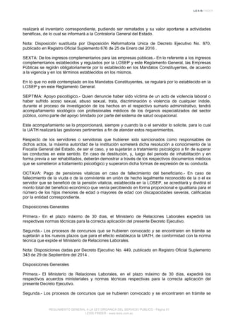 realizará el inventario correspondiente, pudiendo ser rematados y su valor aportarse a actividades
benéficas, de lo cual se informará a la Contraloría General del Estado.
Nota: Disposición sustituida por Disposición Reformatoria Unica de Decreto Ejecutivo No. 870,
publicado en Registro Oficial Suplemento 676 de 25 de Enero del 2016 .
SEXTA: De los ingresos complementarios para las empresas públicas.- En lo referente a los ingresos
complementarios establecidos y regulados por la LOSEP y este Reglamento General, las Empresas
Públicas se regirán obligatoriamente por lo establecido en los Mandatos Constituyentes, de acuerdo
a la vigencia y en los términos establecidos en los mismos.
En lo que no esté contemplado en los Mandatos Constituyentes, se regulará por lo establecido en la
LOSEP y en este Reglamento General.
SEPTIMA: Apoyo psicológico.- Quien denuncie haber sido víctima de un acto de violencia laboral o
haber sufrido acoso sexual, abuso sexual, trata, discriminación o violencia de cualquier índole,
durante el proceso de investigación de los hechos en el respectivo sumario administrativo, tendrá
acompañamiento sicológico con profesionales médicos de los órganos especializados del sector
público, como parte del apoyo brindado por parte del sistema de salud ocupacional.
Este acompañamiento se lo proporcionará, siempre y cuando la o el servidor lo solicite, para lo cual
la UATH realizará las gestiones pertinentes a fin de atender estos requerimientos.
Respecto de los servidores o servidoras que hubieren sido sancionados como responsables de
dichos actos, la máxima autoridad de la institución someterá dicha resolución a conocimiento de la
Fiscalía General del Estado, de ser el caso, y se sujetarán a tratamiento psicológico a fin de superar
las conductas en este sentido. En caso de destitución, y, luego del periodo de inhabilitación y en
forma previa a ser rehabilitados, deberán demostrar a través de los respectivos documentos médicos
que se sometieron a tratamiento psicológico y superaron dicha formas de expresión de su conducta.
OCTAVA: Pago de pensiones vitalicias en caso de fallecimiento del beneficiario.- En caso de
fallecimiento de la viuda o de la conviviente en unión de hecho legalmente reconocido de la o el ex
servidor que se benefició de la pensión vitalicia, establecida en la LOSEP, se acreditará y dividirá el
monto total del beneficio económico que venía percibiendo en forma proporcional e igualitaria para el
número de los hijos menores de edad o mayores de edad con discapacidades severas, calificadas
por la entidad correspondiente.
Disposiciones Generales
Primera.- En el plazo máximo de 30 días, el Ministerio de Relaciones Laborales expedirá las
respectivas normas técnicas para la correcta aplicación del presente Decreto Ejecutivo.
Segunda.- Los procesos de concursos que se hubieren convocado y se encontraren en trámite se
sujetarán a los nuevos plazos que para el efecto establezca la UATH, de conformidad con la norma
técnica que expide el Ministerio de Relaciones Laborales.
Nota: Disposiciones dadas por Decreto Ejecutivo No. 449, publicado en Registro Oficial Suplemento
343 de 29 de Septiembre del 2014 .
Disposiciones Generales
Primera.- El Ministerio de Relaciones Laborales, en el plazo máximo de 30 días, expedirá los
respectivos acuerdos ministeriales y normas técnicas respectivas para la correcta aplicación del
presente Decreto Ejecutivo.
Segunda.- Los procesos de concursos que se hubieren convocado y se encontraren en trámite se
REGLAMENTO GENERAL A LA LEY ORGANICA DEL SERVICIO PUBLICO - Página 81
LEXIS FINDER - www.lexis.com.ec
 