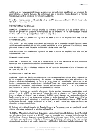 sujetarán a los nuevos procedimientos y plazos que para el efecto establezcan las unidades de
administración de talento humano, de conformidad con el presente Decreto Ejecutivo y normas
técnicas que expida el Ministerio de Relaciones Laborales.
Nota: Disposiciones dadas por Decreto Ejecutivo No. 470, publicado en Registro Oficial Suplemento
367 de 4 de Noviembre del 2014 .
DISPOSICIONES GENERALES
PRIMERA.- El Ministerio de Trabajo acoplará su normativa secundaria a fin de aprobar, validar y
calificar los puestos de gerentes institucionales de las entidades de la Administración Pública
Central, Institucional y que dependen de la Función Ejecutiva.
Nota: Disposición dada por Decreto Ejecutivo No. 1197, publicado en Registro Oficial 874 de 1 de
Noviembre del 2016 .
SEGUNDA.- Las atribuciones y facultades establecidas en el presente Decreto Ejecutivo serán
asumidas inmediatamente por las instituciones pertinentes a fin de garantizar la continuidad de la
prestación de servicios de las demás instituciones de la Función Ejecutiva.
Nota: Disposición dada por Decreto Ejecutivo No. 1197, publicado en Registro Oficial 874 de 1 de
Noviembre del 2016 .
DISPOSICION GENERAL
PRIMERA.- El Ministerio del Trabajo, en el plazo máximo de 30 días, expedirá el Acuerdo Ministerial
respectivo para la correcta aplicación del presente Decreto Ejecutivo.
Nota: Disposición dada por Decreto Ejecutivo No. 59, publicado en Registro Oficial Suplemento 36
de 14 de Julio del 2017 .
DISPOSICIONES TRANSITORIAS
PRIMERA.- Prohibición de añadir e incorporar conceptos remunerativos distintos a los contemplados
en la remuneración mensual unificada.- El Ministerio de Relaciones Laborales, el Ministerio de
Finanzas y la Contraloría General del Estado, en el ámbito de sus competencias, verificarán que las
instituciones comprendidas en el artículo 3 de la LOSEP no creen o agreguen nuevos componentes
remunerativos de cualquier clase o índole, distintos a los establecidos en la LOSEP y regulados en
este Reglamento General y las normas técnicas correspondientes.
SEGUNDA.- Régimen de transición informático.- Hasta que las instituciones establecidas en el
artículo 3 de la LOSEP se integren al Sistema Informático Integrado del Talento Humano y
Remuneraciones administrado por el Ministerio de Relaciones Laborales, se continuarán utilizando
los formularios, de acciones de personal emitidos por ésta Secretaría de Estado para todos los
movimientos de personal, respetando el procedimiento y requisitos establecidos en la LOSEP y este
Reglamento General y serán registrados en la UATH o quien hiciera sus veces, conforme las
directrices emitidas para el efecto.
El Sistema Informático Integrado del Talento Humano y Remuneraciones se coordinará con el
sistema informático nacional de la administración pública.
TERCERA.- Manuales institucionales de puestos.- Las instituciones del Estado que de conformidad
con el ordenamiento anterior a la LOSEP hubieren aprobado sus manuales institucionales de
clasificación y valoración de puestos, seguirán aplicando los mismos a efectos de los nombramientos
y contratos que celebraren, debiendo el Ministerio de Relaciones Laborales incluir los puestos
constantes de aquellos en las escalas que emita, y, el Ministerio de Relaciones Laborales revise y de
REGLAMENTO GENERAL A LA LEY ORGANICA DEL SERVICIO PUBLICO - Página 82
LEXIS FINDER - www.lexis.com.ec
 