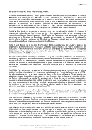 ser el caso realice una nueva valoración de puestos.
CUARTA: Control remunerativo.- Hasta que el Ministerio de Relaciones Laborales expida el Acuerdo
Ministerial que contengan las diferentes Escalas Nacionales de Remuneraciones Mensuales
Unificadas, las instituciones determinadas en el artículo 3 de la LOSEP, no podrán incrementar el
valor de la remuneración mensual unificada, para lo cual el Ministerio de Relaciones Laborales
efectuará la verificación de la correcta aplicación de esta disposición, de conformidad a lo
establecido en las atribuciones del artículo 51 de la LOSEP. En caso de incumplimiento, este será
notificado a la Contraloría General del Estado para las sanciones a las que hubiere lugar.
QUINTA: Plan técnico y económico a mediano plazo para homologación salarial.- Si posterior al
proceso de unificación de los ingresos de las y los servidores públicos sus remuneraciones
mensuales unificadas fueren inferiores a las Escalas de Remuneraciones Mensuales Unificadas
expedidas por el Ministerio de Relaciones Laborales se someterá a un proceso de homologación
previo informe técnico y dictamen del Ministerio de Finanzas, entidad que por ningún concepto
asignará recursos fuera del presupuesto general del Estado.
Para el caso de que por el proceso de unificación de los ingresos las y los servidores públicos se
encontraren con remuneraciones mensuales unificadas que sobrepasen los valores establecidos en
la Escala de Remuneraciones Mensuales Unificadas expedidas por el Ministerio de Relaciones
Laborales por ningún concepto se incrementarán, y se mantendrán fijas hasta cuando se equiparen
con la referida Escala de Remuneraciones.
SEXTA: Remuneración variable por eficiencia.- Las y los servidores públicos de las instituciones,
entidades y organismos de la administración pública determinadas en el artículo 3 de la LOSEP, que
hayan alcanzado la Certificación de Calidad de Servicio, tendrán derecho a percibir la remuneración
variable de acuerdo al valor correspondiente al grupo ocupacional que pertenece dentro de las
escalas de remuneraciones mensuales unificadas emitidas por el Ministerio de Relaciones
Laborales.
SEPTIMA: De los contratos de servicios ocasionales vigentes por más de cuatro años en la misma
institución.- De conformidad con lo establecido en la Disposición Transitoria Séptima de la LOSEP,
las y los servidores que a la fecha de publicación de la Ley Orgánica del Servicio Público, mantengan
vigentes contratos de servicios ocasionales, por más de cuatro años, en la misma institución pública,
de forma ininterrumpida, a través de renovaciones o firma de nuevos contratos ocasionales;
ingresarán a la carrera del servicio público, en el mismo nivel remunerativo que venían percibiendo,
previo un concurso interno de méritos y oposición, que se realizará al interior de cada institución y en
las unidades en que laboran las y los servidores públicos sujetos a éste tipo de contratos, y su
ejecución estará bajo la responsabilidad de las UATH.
En este proceso de concurso interno de méritos y oposición, se valorará la experiencia en el puesto,
en la institución con la que ha suscrito los contratos de servicios ocasionales con una asignación de
2 puntos adicionales por cada año de servicio, o su proporcional.
Las instituciones, entidades y organismos del Estado en forma posterior a la evaluación, deberán
crear los puestos que serán ocupados por las y los servidores de que trata esta disposición, para que
obtengan su nombramiento permanente, que deberán ser cubiertas con la asignación presupuestaria
de la institución, sin que esto implique incremento en la masa salarial.
Las máximas autoridades institucionales de la administración pública central e institucional, enviarán
al Ministerio de Relaciones Laborales, para su aprobación, la solicitud de creación de tales partidas
individuales, adjuntando el informe de las UATH en el que se detallarán las fechas en que iniciaron
cada uno de los contratos de servicios ocasionales, que reúnan las condiciones señaladas en la
Disposición Transitoria Séptima de la LOSEP, y en esta Disposición Transitoria y, adjunto a éstas, el
cálculo del número de años de su vigencia contados hasta el 6 de octubre del 2010.
REGLAMENTO GENERAL A LA LEY ORGANICA DEL SERVICIO PUBLICO - Página 83
LEXIS FINDER - www.lexis.com.ec
 