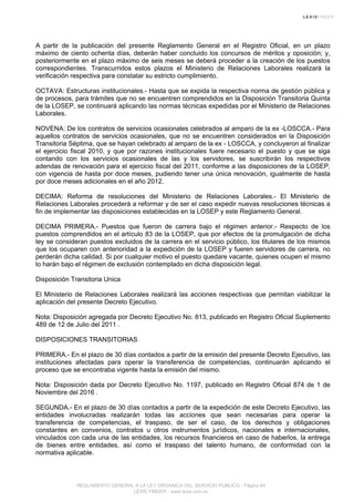 A partir de la publicación del presente Reglamento General en el Registro Oficial, en un plazo
máximo de ciento ochenta días, deberán haber concluido los concursos de méritos y oposición; y,
posteriormente en el plazo máximo de seis meses se deberá proceder a la creación de los puestos
correspondientes. Transcurridos estos plazos el Ministerio de Relaciones Laborales realizará la
verificación respectiva para constatar su estricto cumplimiento.
OCTAVA: Estructuras institucionales.- Hasta que se expida la respectiva norma de gestión pública y
de procesos, para trámites que no se encuentren comprendidos en la Disposición Transitoria Quinta
de la LOSEP, se continuará aplicando las normas técnicas expedidas por el Ministerio de Relaciones
Laborales.
NOVENA: De los contratos de servicios ocasionales celebrados al amparo de la ex -LOSCCA.- Para
aquellos contratos de servicios ocasionales, que no se encuentren considerados en la Disposición
Transitoria Séptima, que se hayan celebrado al amparo de la ex - LOSCCA, y concluyeron al finalizar
el ejercicio fiscal 2010, y que por razones institucionales fuere necesario el puesto y que se siga
contando con los servicios ocasionales de las y los servidores, se suscribirán los respectivos
adendas de renovación para el ejercicio fiscal del 2011, conforme a las disposiciones de la LOSEP,
con vigencia de hasta por doce meses, pudiendo tener una única renovación, igualmente de hasta
por doce meses adicionales en el año 2012.
DECIMA: Reforma de resoluciones del Ministerio de Relaciones Laborales.- El Ministerio de
Relaciones Laborales procederá a reformar y de ser el caso expedir nuevas resoluciones técnicas a
fin de implementar las disposiciones establecidas en la LOSEP y este Reglamento General.
DECIMA PRIMERA.- Puestos que fueron de carrera bajo el régimen anterior.- Respecto de los
puestos comprendidos en el artículo 83 de la LOSEP, que por efectos de la promulgación de dicha
ley se consideran puestos excluidos de la carrera en el servicio público, los titulares de los mismos
que los ocuparen con anterioridad a la expedición de la LOSEP y fueren servidores de carrera, no
perderán dicha calidad. Si por cualquier motivo el puesto quedare vacante, quienes ocupen el mismo
lo harán bajo el régimen de exclusión contemplado en dicha disposición legal.
Disposición Transitoria Unica
El Ministerio de Relaciones Laborales realizará las acciones respectivas que permitan viabilizar la
aplicación del presente Decreto Ejecutivo.
Nota: Disposición agregada por Decreto Ejecutivo No. 813, publicado en Registro Oficial Suplemento
489 de 12 de Julio del 2011 .
DISPOSICIONES TRANSITORIAS
PRIMERA.- En el plazo de 30 días contados a partir de la emisión del presente Decreto Ejecutivo, las
instituciones afectadas para operar la transferencia de competencias, continuarán aplicando el
proceso que se encontraba vigente hasta la emisión del mismo.
Nota: Disposición dada por Decreto Ejecutivo No. 1197, publicado en Registro Oficial 874 de 1 de
Noviembre del 2016 .
SEGUNDA.- En el plazo de 30 días contados a partir de la expedición de este Decreto Ejecutivo, las
entidades involucradas realizarán todas las acciones que sean necesarias para operar la
transferencia de competencias, el traspaso, de ser el caso, de los derechos y obligaciones
constantes en convenios, contratos u otros instrumentos jurídicos, nacionales e internacionales,
vinculados con cada una de las entidades, los recursos financieros en caso de haberlos, la entrega
de bienes entre entidades, así como el traspaso del talento humano, de conformidad con la
normativa aplicable.
REGLAMENTO GENERAL A LA LEY ORGANICA DEL SERVICIO PUBLICO - Página 84
LEXIS FINDER - www.lexis.com.ec
 