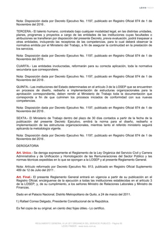 Nota: Disposición dada por Decreto Ejecutivo No. 1197, publicado en Registro Oficial 874 de 1 de
Noviembre del 2016 .
TERCERA.- El talento humano, contratado bajo cualquier modalidad legal, en las distintas unidades,
planes, programas y proyectos a cargo de las entidades de las instituciones cuyas facultades o
atribuciones se transfieran por disposición del presente Decreto, previa evaluación, podrá traspasar a
otras entidades, incluyendo las receptoras de las competencias, para lo cual deberá observar la
normativa emitida por el Ministerio del Trabajo, a fin de asegurar la continuidad en la prestación de
los servicios.
Nota: Disposición dada por Decreto Ejecutivo No. 1197, publicado en Registro Oficial 874 de 1 de
Noviembre del 2016 .
CUARTA.- Las entidades involucradas, reformarán para su correcta aplicación, toda la normativa
secundaria que correspondiere.
Nota: Disposición dada por Decreto Ejecutivo No. 1197, publicado en Registro Oficial 874 de 1 de
Noviembre del 2016 .
QUINTA.- Las instituciones del Estado determinadas en el artículo 3 de la LOSEP que se encuentren
en procesos de diseño, rediseño e implementación de estructuras organizacionales para la
aprobación correspondiente, deben remitir al Ministerio de Trabajo toda la documentación que
corresponda a fin de que culminen los procesos iniciados de conformidad con sus nuevas
competencias.
Nota: Disposición dada por Decreto Ejecutivo No. 1197, publicado en Registro Oficial 874 de 1 de
Noviembre del 2016 .
SEXTA.- El Ministerio de Trabajo dentro del plazo de 30 días contados a partir de la fecha de la
publicación del presente Decreto Ejecutivo, emitirá la norma para el diseño, rediseño e
implementación de las estructuras organizacionales, mientras tanto el referido ministerio seguirá
aplicando la metodología vigente.
Nota: Disposición dada por Decreto Ejecutivo No. 1197, publicado en Registro Oficial 874 de 1 de
Noviembre del 2016 .
DEROGATORIA
Art. Unico.- Se deroga expresamente el Reglamento de la Ley Orgánica del Servicio Civil y Carrera
Administrativa y de Unificación y Homologación de las Remuneraciones del Sector Público y las
normas técnicas expedidas en lo que se opongan a la LOSEP y al presente Reglamento General.
Nota: Artículo reformado por Decreto Ejecutivo No. 813, publicado en Registro Oficial Suplemento
489 de 12 de Julio del 2011 .
Art. Final.- El presente Reglamento General entrará en vigencia a partir de su publicación en el
Registro Oficial; encárguense de la ejecución a todas las instituciones establecidas en el artículo 3
de la LOSEP; y, de su cumplimiento, a los señores Ministro de Relaciones Laborales y Ministro de
Finanzas.
Dado en el Palacio Nacional, Distrito Metropolitano de Quito, a 24 de marzo del 2011.
f.) Rafael Correa Delgado, Presidente Constitucional de la República.
Es fiel copia de su original, en ciento diez fojas útiles.- Lo certifico.
REGLAMENTO GENERAL A LA LEY ORGANICA DEL SERVICIO PUBLICO - Página 85
LEXIS FINDER - www.lexis.com.ec
 