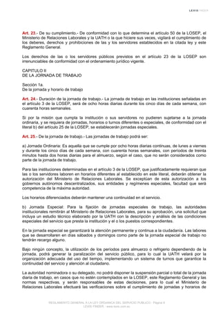 Art. 23.- De su cumplimiento.- De conformidad con lo que determina el artículo 50 de la LOSEP, el
Ministerio de Relaciones Laborales y la UATH o la que hiciere sus veces, vigilará el cumplimiento de
los deberes, derechos y prohibiciones de las y los servidores establecidos en la citada ley y este
Reglamento General.
Los derechos de las o los servidores públicos previstos en el artículo 23 de la LOSEP son
irrenunciables de conformidad con el ordenamiento jurídico vigente.
CAPITULO II
DE LA JORNADA DE TRABAJO
Sección 1a.
De la jornada y horario de trabajo
Art. 24.- Duración de la jornada de trabajo.- La jornada de trabajo en las instituciones señaladas en
el artículo 3 de la LOSEP, será de ocho horas diarias durante los cinco días de cada semana, con
cuarenta horas semanales.
Si por la misión que cumpla la institución o sus servidores no pudieren sujetarse a la jornada
ordinaria, y se requiera de jornadas, horarios o turnos diferentes o especiales, de conformidad con el
literal b) del artículo 25 de la LOSEP, se establecerán jornadas especiales.
Art. 25.- De la jornada de trabajo.- Las jornadas de trabajo podrá ser:
a) Jornada Ordinaria: Es aquella que se cumple por ocho horas diarias continuas, de lunes a viernes
y durante los cinco días de cada semana, con cuarenta horas semanales, con períodos de treinta
minutos hasta dos horas diarias para el almuerzo, según el caso, que no serán considerados como
parte de la jornada de trabajo.
Para las instituciones determinadas en el artículo 3 de la LOSEP, que justificadamente requieran que
las o los servidores laboren en horarios diferentes al establecido en este literal, deberán obtener la
autorización del Ministerio de Relaciones Laborales. Se exceptúan de esta autorización a los
gobiernos autónomos descentralizados, sus entidades y regímenes especiales, facultad que será
competencia de la máxima autoridad.
Los horarios diferenciados deberán mantener una continuidad en el servicio.
b) Jornada Especial: Para la fijación de jornadas especiales de trabajo, las autoridades
institucionales remitirán al Ministerio de Relaciones Laborales, para su aprobación, una solicitud que
incluya un estudio técnico elaborado por la UATH con la descripción y análisis de las condiciones
especiales del servicio que presta la institución y el o los puestos correspondientes.
En la jornada especial se garantizará la atención permanente y continua a la ciudadanía. Las labores
que se desarrollaren en días sábados y domingos como parte de la jornada especial de trabajo no
tendrán recargo alguno.
Bajo ningún concepto, la utilización de los períodos para almuerzo o refrigerio dependiendo de la
jornada, podrá generar la paralización del servicio público, para lo cual la UATH velará por la
organización adecuada del uso del tiempo, implementando un sistema de turnos que garantice la
continuidad del servicio y atención al ciudadano.
La autoridad nominadora o su delegado, no podrá disponer la suspensión parcial o total de la jornada
diaria de trabajo, en casos que no estén contemplados en la LOSEP, este Reglamento General y las
normas respectivas, y serán responsables de estas decisiones, para lo cual el Ministerio de
Relaciones Laborales efectuará las verificaciones sobre el cumplimiento de jornadas y horarios de
REGLAMENTO GENERAL A LA LEY ORGANICA DEL SERVICIO PUBLICO - Página 9
LEXIS FINDER - www.lexis.com.ec
 