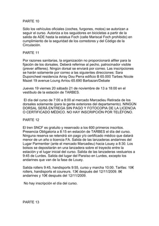 PARTE 10

Sólo los vehículos oficiales (coches, furgones, motos) se autorizan a
seguir el curso. Autoriza a los seguidores en bicicletas a partir de la
salida de ADE hasta la estatua Foch (calle Mariscal Foch prohibido) en
cumplimiento de la seguridad de los corredores y del Código de la
Circulación.

PARTE 11

Por razones sanitarias, la organización no proporcionará alfiler para la
fijación de los dorsales. Deberá referirse al pecho, patrocinador visible
(prever alfileres). Ningún dorsal se enviará por correo. Las inscripciones
se harán solamente por correo a las siguientes direcciones: Sara
Duponcheel residencia Array Dou Perra edificio B 65.000 Tarbes Nicole
Mazet 19 avenue Loung Arriou 65.690 Barbazan/Debate

Jueves 19 viernes 20 sábado 21 de noviembre de 13 a 18:00 en el
vestíbulo de la estación de TARBES.

 El día del curso de 7:00 a 8:00 al mercado Marcadieu Retirada de los
dorsales solamente (para la gente exteriores del departamento). NINGÚN
DORSAL SERÁ ENTREGA SIN PAGO Y FOTOCOPIA DE LA LICENCIA
O CERTIFICADO MÉDICO. NO HAY INSCRIPCIÓN POR TELÉFONO.

PARTE 12

El tren SNCF es gratuito y reservado a los 600 primeros inscritos.
Presencia Obligatoria a 8:15 en estación de TARBES el día del curso.
Ninguna reserva se retendrá sin pago y/o certificado médico que datará
menor de un año o licencia FA. Salida de las lanzaderas andarines del
Lugar Parmentier (ante el mercado Marcadieu) hacia Louey a 8:30. Los
bolsos se depositarán en una lanzadera sobre el trayecto entre la
estación y el lugar inicial del curso. Salida de las lanzaderas vestuarios a
9:45 de Lurdes. Salida del lugar del Paraíso en Lurdes, excepto los
andarines que van de la fase de Louey.

Salida rollers 9:45, handisports 9:55, curso y marcha 10:00. Tarifas: 10€
rollers, handisports et coureurs. 13€ después del 12/11/2009. 8€
andarines y 10€ después del 12/11/2009.

No hay inscripción el día del curso.




PARTE 13
 