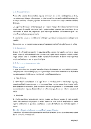 9. 3. Procedimiento

A una señal acústica de los árbitros, el juego comenzará con un tiro a balón parado, es decir,
con un puntapié al balón, colocado éste en el centro del terreno, y efectuándolo en dirección
al campo contrario. Todos los jugadores deberán estar situados en su propia mitad del terreno
de juego.

Los jugadores del equipo contrario a aquél que efectúe el saque deberá estar como mínimo a
una distancia de tres (3) metros del balón, hasta que éste haya sido pue sto en juego. No se
considerará el balón en juego hasta que éste haya recorrido una distancia igual a su
circunferencia hacia campo contrario.

El ejecutor del saque no podrá tocar el balón por segunda vez antes que sea tocado por otro
jugador.

Después de que un equipo marque un gol, el equipo contrario efectuará el saque de salida.

9. 4. Sanciones

En caso de infracción se repetirá el saque de salida, excepto si el jugador que hizo el saque
volvió a jugar el balón antes de haber sido tocado o jugado por otro jugador estando este en
juego. En este caso, se concederá al otro equipo un lanzamiento de banda en el lugar más
próximo a la altura en que se cometió la falta.

9. 5. Interrupciones temporales

El bote neutral
El bote neutral es una forma de reanudar el juego después de una interrupción temporal,
siempre que el balón esté en juego y no haya sobrepasado las líneas de banda ni las de meta a
causa de cualquier incidente no mencionado en las Reglas de Juego.

- a) Procedimiento

El árbitro dejará caer el balón en el lugar donde se hallaba cuando se interrumpió el juego,
excepto si el balón se encontraba en el interior del área, en cuyo caso se dejará caer el balón
en la parte exterior del área, en el punto más cercano al lugar donde se encontraba el balón
cuando se detuvo el juego. Se considerará el balón en juego, desde que el balón toque en el
suelo.

- b) Sanciones

Si el balón puesto en juego de esta manera traspasa una línea de banda o de meta antes de
haber sido tocado por un jugador, el árbitro repetirá el bote neutral. Ningún jugador podrá
jugar el balón antes de que éste haya tocado el suelo. Si no fuera así, el árbitro repetirá el
saque.

Tiro libre directo o indirecto concedido al equipo defensor:
Un tiro libre directo o indirecto concedido al equipo defensor dentro de su área se ejecutará
desde cualquier punto de esta.


                                                                                     Página | 9
 