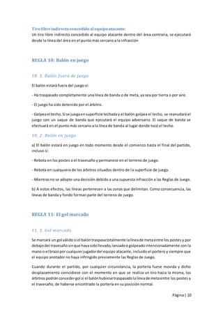 Tiro libre indirecto concedido al equipo atacante:
Un tiro libre indirecto concedido al equipo atacante dentro del área contraria, se ejecutará
desde la línea del área en el punto más cercano a la infracción



REGLA 10: Balón en juego


10. 1. Balón fuera de juego

El balón estará fuera del juego si:

- Ha traspasado completamente una línea de banda o de meta, ya sea por tierra o por aire.

- El juego ha sido detenido por el árbitro.

- Golpea el techo. Si se juega en superficie techada y el balón golpea el techo, se reanudará el
juego con un saque de banda que ejecutará el equipo adversario. El saque de banda se
efectuará en el punto más cercano a la línea de banda al lugar donde tocó el techo.

10. 2. Balón en juego

a) El balón estará en juego en todo momento desde el comienzo hasta el final del partido,
incluso si:

- Rebota en los postes o el travesaño y permanece en el terreno de juego.

- Rebota en cualquiera de los árbitros situados dentro de l a superficie de juego.

- Mientras no se adopte una decisión debido a una supuesta infracción a las Reglas de Juego.

b) A estos efectos, las líneas pertenecen a las zonas que delimitan. Como consecuencia, las
líneas de banda y fondo forman parte del terreno de juego.



REGLA 11: El gol marcado


11. 1. Gol marcado

Se marcará un gol válido si el balón traspasa totalmente la línea de meta entre los postes y por
debajo del travesaño sin que haya sido llevado, lanzado o golpeado intencionadamente con la
mano o el brazo por cualquier jugador del equipo atacante, incluido el portero y siempre que
el equipo anotador no haya infringido previamente las Reglas de Juego.

Cuando durante el partido, por cualquier circunstancia, la portería fuese movida y dicho
desplazamiento coincidiese con el momento en que se realiza un tiro hacia la misma, los
árbitros podrán conceder gol si el balón hubiese traspasado la línea de meta entre los postes y
el travesaño, de haberse encontrado la portería en su posición normal.

                                                                                     Página | 10
 