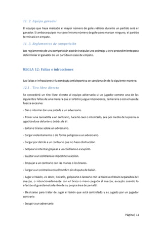 11. 2. Equipo ganador

El equipo que haya marcado el mayor número de goles válidos durante un partido será el
ganador. Si ambos equipos marcan el mismo número de goles o no marcan ninguno, el partido
terminará en empate.

11. 3. Reglamentos de competición

Los reglamentos de una competición podrán estipular una prórroga u otro procedimiento para
determinar el ganador de un partido en caso de empate.



REGLA 12: Faltas e infracciones


Las faltas e infracciones y la conducta antideportiva se sancionarán de la siguiente manera:

12.1 . Tiro libre directo

Se concederá un tiro libre directo al equipo adversario si un jugador comete una de las
siguientes faltas de una manera que el árbitro juzgue imprudente, temeraria o con el uso de
fuerza excesiva:

- Dar o intentar dar una patada a un adversario.

- Poner una zancadilla a un contrario, hacerlo caer o intentarlo, sea por medio de la pierna o
agachándose delante o detrás de él.

- Saltar o tirarse sobre un adversario.

- Cargar violentamente o de forma peligrosa a un adversario.

- Cargar por detrás a un contrario que no hace obstrucción.

- Golpear o intentar golpear a un contrario o escupirlo.

- Sujetar a un contrario o impedirle la acción.

- Empujar a un contrario con las manos o los brazos.

- Cargar a un contrario con el hombro sin disputa de balón.

- Jugar el balón, es decir, llevarlo, golpearlo o lanzarlo con la mano o el brazo separados del
cuerpo, o intencionadamente con el brazo o mano pegado al cuerpo, excepto cuando lo
efectúe el guardameta dentro de su propia área de penalti.

- Deslizarse para tratar de jugar el balón que está controlado y es jugado por un jugador
contrario

- Escupir a un adversario


                                                                                    Página | 11
 