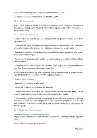 El tiro libre directo se ejecutará en el lugar donde se realizó la falta

Las faltas mencionadas anteriormente son ACUMULATIVAS.

12. 2 . Tiro de penalti

Se concederá un tiro de penalti si un jugador comete una de las faltas antes mencionadas
dentro de su área de penalti, independientemente de la posición del balón y siem pre que el
balón esté en juego.

12. 3 . Tiro libre indirecto

Se concederá un tiro libre indirecto al equipo adversario si el guardameta comete una de las
siguientes faltas:

- Tras despejar el balón, vuelve a recibirlo de un compañero sin que el balón haya atravesado
primero la línea de media cancha, o haya sido jugado o tocado por un adversario.

- Cuando el portero toca o controla con las manos el balón que un compañero le ha pasado
deliberadamente con el pie.

- Cuando el portero toca o controla un balón con las manos que un compañero le ha pasado de
saque de banda.

- Cuando el portero toca o controla con las manos o con los pies, en su propia mitad de la
superficie de juego, durante más de cuatro segundos.

Se concederá asimismo un tiro libre indirecto al equipo adversario, que se lanzará desde el
lugar donde se cometió la falta, si el árbitro juzga que el jugador:

- Juega de forma peligrosa

- Obstaculiza el avance de un adversario

- Impide que el portero lance el balón con las manos.

- Comete cualquier otra falta que no haya sido anteriormente mencionada en la Regla XII, por
la cual el juego sea interrumpido para amonestar o expulsar a un jugador.

El tiro libre indirecto se lanzará desde el lugar donde se cometió la falta, excepto si el balón se
encontraba en el interior del área de penalti, en cuyo caso se colocará e l balón en la línea del
área de penalti, en el punto más cercano al lugar donde se encontraba el b alón cuando se
detuvo el juego.

12.4. Sanciones disciplinarias

Faltas sancionables con una amonestación
Un jugador será amonestado y se le mostrará la tarjeta amarilla si comete una de las siguientes
faltas:

1.- Ser culpable de conducta antideportiva


                                                                                       Página | 12
 