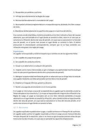 2.- Desaprobar con palabras o acciones

3.- Infringir persistentemente las Reglas de Juego

4.- Retrasar deliberadamente la reanudación del juego.

5.- No respetar la distancia reglamentaria en un saque de esquina, de banda, tiro libre o saque
de meta.

6.-Abandonar deliberadamente la superficie de juego sin el permiso del árbitro.

Si se comete una de estas faltas, el árbitro concederá un tiro libre indirecto a favor de l equipo
adversario, que será lanzado en el lugar donde se cometió la falta, salvo en el caso que se
cometiera la infracción dentro del área de penalti, en cuyo caso se ejecutará en la línea del
área de penalti, en el punto más cercano al lugar donde se cometió la falta. El árbitro
pronunciará la amonestación correspondiente, siempre que no se haya cometido una
infracción más grave a las reglas de Juego.

Expulsiones
Un jugador será expulsado y recibirá la tarjeta roja si comete una de las siguientes faltas :

1.- Ser culpable de juego brusco grave.

2.- Ser culpable de conducta violenta.

3.- Escupir a un adversario o a cualquier otra persona.

4.- Impedir con la mano intencionada un gol o malograr una oportunidad manifiesta de gol
(esto no vale para el guardameta dentro de su propia área de penalti)

5.- Malograr la oportunidad manifiesta de gol de un adversario que se dirige hacia la meta de
ese jugador mediante una falta sancionable con tiro libre o tiro de penalti

6.- Emplear un lenguaje ofensivo, grosero y obsceno.

7.- Recibir una segunda amonestación en el mismo partido.

Si el juego se interrumpe a causa de la expulsión de un jugador que ha cometido una de las
faltas indicadas en los números 6 y 7, y sin que se haya producido ninguna otra infracción a las
Reglas de Juego, el juego se reanudará con un tiro libre indirecto concedido al equipo
adversario en el lugar donde se cometió la infracción, salvo cuando la falta se haya cometido
dentro del área de penalti, en cuyo caso se ejecutará en la línea del área de penalti, en el
punto más cercano al lugar donde se cometió la falta.

12. 5. Decisiones

Un jugador expulsado no podrá volver a jugar, ni podrá sentarse en el banquillo de sustitutos.
Un jugador podrá sustituir al jugador expulsado y entrar en juego una vez transcurridos dos
minutos después de la expulsión, salvo si se marca un gol el equipo contrario antes de que
transcurran los dos minutos, en cuyo caso se aplicarán las siguientes disposiciones:


                                                                                      Página | 13
 