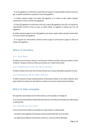 - Si cinco jugadores se enfrentan a cuatro (4) y el equipo en superioridad numérica marca un
gol, se podrá completar el equipo de cuatro (4) jugadores.

- Si ambos equipos juegan con cuatro (4) jugadores y se marca un gol, ambos equipos
mantendrán el mismo número de jugadores.

- Si cinco (5) jugadores se enfrentan a tres (3) o cuatro (4) jugadores a tres (3), y el equipo en
superioridad numérica marca un gol, se podrá añadir un jugador al equipo con tres (3)
jugadores.

Si ambos equipos juegan con tres (3) jugadores y se marca un gol, ambos equipos mantendrán
el mismo número de jugadores.

- Si el equipo con inferioridad numérica marca un gol se continuará el juego sin alterar el
número de jugadores.



REGLA 13: Tiros libres


13.1. Tiros libres

El árbitro ya no levanta el brazo en vertical para señalar una falta, salvo que señale un libre
indirecto. Tampoco señala una falta acumulativa con el dedo hacia arriba.

13.2. Señalización de los tiros libres directos

El árbitro señala la dirección del tiro libre directo con el brazo extendido y paralelo al suelo.

13.3 Señalización del tiro libre indirecto

El árbitro levanta el brazo completamente vertical para señalar un tiro libre indirecto. Este
gesto arbitral lo realizan los dos árbitros, cuando el encuentro requiera de dos árbitros.



REGLA 14: Faltas acumuladas


Son aquellas sancionadas con tiro libre directo y mencionadas en la Regla 12

En el resumen del partido se registrarán las primeras cinco faltas acumuladas por cada equipo
y cada periodo.

14.1. Posición en el tiro libre

En las cinco primeras faltas acumuladas por cada equipo en cada periodo:

-. Una barrera de jugadores del equipo contrario podrá defender los tiros libres.

-. Los adversarios deberán encontrarse al menos a cinco (5) metros del balón.

                                                                                      Página | 14
 