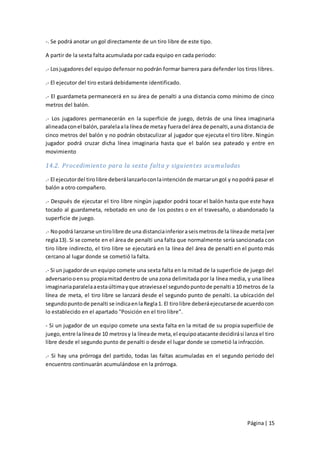 -. Se podrá anotar un gol directamente de un tiro libre de este tipo.

A partir de la sexta falta acumulada por cada equipo en cada periodo:

.- Los jugadores del equipo defensor no podrán formar barrera para defender los tiros libres.

.- El ejecutor del tiro estará debidamente identificado.

.- El guardameta permanecerá en su área de penalti a una distancia como mínimo de cinco
metros del balón.

.- Los jugadores permanecerán en la superficie de juego, detrás de una línea imaginaria
alineada con el balón, paralela a la línea de meta y fuera del área de penalti, a una distancia de
cinco metros del balón y no podrán obstaculizar al jugador que ejecuta el tiro libre. Ningún
jugador podrá cruzar dicha línea imaginaria hasta que el balón sea pateado y entre en
movimiento

14.2. Procedimiento para la sexta falta y siguientes acumuladas

.- El ejecutor del tiro libre deberá lanzarlo con la intención de marcar un gol y no podrá pasar el
balón a otro compañero.

.- Después de ejecutar el tiro libre ningún jugador podrá tocar el balón hasta que este haya
tocado al guardameta, rebotado en uno de los postes o en el travesaño, o abandonado la
superficie de juego.

.- No podrá lanzarse un tiro libre de una distancia inferior a seis metros de la línea de meta (ver
regla 13). Si se comete en el área de penalti una falta que normalmente sería sancionada con
tiro libre indirecto, el tiro libre se ejecutará en la línea del área de penalti en el punto más
cercano al lugar donde se cometió la falta.

.- Si un jugador de un equipo comete una sexta falta en la mitad de la superficie de juego del
adversario o en su propia mitad dentro de una zona delimitada por la línea media, y una línea
imaginaria paralela a esta última y que atraviesa el segundo punto de penalti a 10 metros de la
línea de meta, el tiro libre se lanzará desde el segundo punto de penalti. La ubicación del
segundo punto de penalti se indica en la Regla 1. El tiro libre deberá ejecutarse de acuerdo con
lo establecido en el apartado "Posición en el tiro libre".

- Si un jugador de un equipo comete una sexta falta en la mitad de su propia superficie de
juego, entre la línea de 10 metros y la línea de meta, el equipo atacante decidirá si lanza el tiro
libre desde el segundo punto de penalti o desde el lugar donde se cometió la infracción.

.- Si hay una prórroga del partido, todas las faltas acumuladas en el segundo periodo del
encuentro continuarán acumulándose en la prórroga.




                                                                                       Página | 15
 