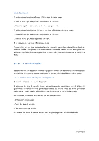 14.3. Sanciones

Si un jugador del equipo defensor infringe esta Regla de Juego:

-. Si no se marca gol, se ejecutará nuevamente el tiro libre.

.- Si se marca gol, no se repetirá el tiro libre y el gol es válido.

Si un jugador del equipo que ejecuta el tiro libre infringe esta Regla de Juego:

.- Si se marca un gol, se ejecutará nuevamente el tiro libre.

.- si no se marca gol, no se repetirá el tiro libre.

Si el ejecutor del tiro libre infringe esta Regla:

Se concederá un tiro libre indirecto al equipo contrario, que se lanzará en el lugar donde se
cometió la falta, salvo que ésta haya sido cometida dentro del área de penalti, en cuyo caso se
ejecutará en la línea del área de penalti, en el punto más cercano al lugar donde se cometió la
falta.



REGLA 15: El tiro de Penalti


Se concederá un tiro de penalti contra el equipo que comete una de las faltas sancionables con
un tiro libre directo dentro de su propia área de penalti mientras el balón está en juego.

15. 1. Posición del balón y de los jugadores

El balón Se colocará en el punto de penalti.

El ejecutor del tiro de penalti deberá ser debidamente identificado por el árbitro. El
guardameta defensor deberá permanecer sobre su propia línea de meta, pudiendo
desplazarse a través de ella (movimiento lateral) hasta que el balón esté en juego.

Los jugadores, excepto el ejecutor del tiro, estarán ubicados:

- En la superficie de juego.

- Fuera del área de penalti.

- Detrás del punto de penalti.

A 5 metros del punto de penalti en una línea imaginaria paralela a la línea de fondo.




                                                                                   Página | 16
 