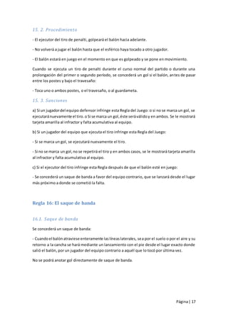 15. 2. Procedimiento

- El ejecutor del tiro de penalti, golpeará el balón hacia adelante.

- No volverá a jugar el balón hasta que el esférico haya tocado a otro jugador.

- El balón estará en juego en el momento en que es golpeado y se pone en movimiento.

Cuando se ejecuta un tiro de penalti durante el curso normal del partido o durante una
prolongación del primer o segundo período, se concederá un gol si el balón, an tes de pasar
entre los postes y bajo el travesaño:

- Toca uno o ambos postes, o el travesaño, o al guardameta.

15. 3. Sanciones

a) Si un jugador del equipo defensor infringe esta Regla del Juego: o si no se marca un gol, se
ejecutará nuevamente el tiro. o Si se marca un gol, éste será válido y en ambos. Se le mostrará
tarjeta amarilla al infractor y falta acumulativa al equipo.

b) Si un jugador del equipo que ejecuta el tiro infringe esta Regla del Juego:

- Si se marca un gol, se ejecutará nuevamente el tiro.

- Si no se marca un gol, no se repetirá el tiro y en ambos casos, se le mostrará tarjeta amarilla
al infractor y falta acumulativa al equipo.

c) Si el ejecutor del tiro infringe esta Regla después de que el balón esté en juego:

- Se concederá un saque de banda a favor del equipo contrario, que se lanzará desde el lugar
más próximo a donde se cometió la falta.



Regla 16: El saque de banda


16.1. Saque de banda

Se concederá un saque de banda:

- Cuando el balón atraviese enteramente las líneas laterales, sea por el suelo o por el aire y su
retorno a la cancha se hará mediante un lanzamiento con el pie desde el lugar exacto donde
salió el balón, por un jugador del equipo contrario a aquél que lo tocó por última vez.

No se podrá anotar gol directamente de saque de banda.




                                                                                     Página | 17
 