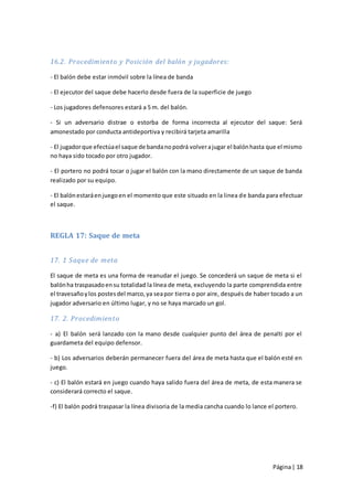 16.2. Procedimiento y Posición del balón y jugadores:

- El balón debe estar inmóvil sobre la línea de banda

- El ejecutor del saque debe hacerlo desde fuera de la superficie de juego

- Los jugadores defensores estará a 5 m. del balón.

- Si un adversario distrae o estorba de forma incorrecta al ejecutor del saque: Será
amonestado por conducta antideportiva y recibirá tarjeta amarilla

- El jugador que efectúa el saque de banda no podrá volver a jugar el balón hasta que el mismo
no haya sido tocado por otro jugador.

- El portero no podrá tocar o jugar el balón con la mano directamente de un saque de banda
realizado por su equipo.

- El balón estará en juego en el momento que este situado en la linea de banda para efectuar
el saque.



REGLA 17: Saque de meta


17. 1 Saque de meta

El saque de meta es una forma de reanudar el juego. Se concederá un saque de meta si el
balón ha traspasado en su totalidad la línea de meta, excluyendo la parte comprendida entre
el travesaño y los postes del marco, ya sea por tierra o por aire, después de haber tocado a un
jugador adversario en último lugar, y no se haya marcado un gol.

17. 2. Procedimiento

- a) El balón será lanzado con la mano desde cualquier punto del área de penalti por el
guardameta del equipo defensor.

- b) Los adversarios deberán permanecer fuera del área de meta hasta que el balón esté en
juego.

- c) El balón estará en juego cuando haya salido fuera del área de meta, de esta manera se
considerará correcto el saque.

-f) El balón podrá traspasar la línea divisoria de la media cancha cuando lo lance el portero.




                                                                                    Página | 18
 