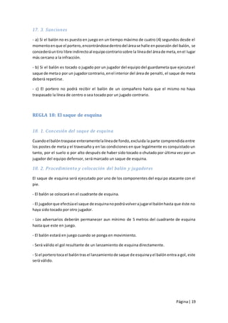 17. 3. Sanciones

- a) Si el balón no es puesto en juego en un tiempo máximo de cuatro (4) segundos desde el
momento en que el portero, encontrándose dentro del área se halle en posesión del balón, se
concederá un tiro libre indirecto al equipo contrario sobre la línea del área de meta, en el lugar
más cercano a la infracción.

- b) Si el balón es tocado o jugado por un jugador del equipo del guardameta que ejecuta el
saque de meta o por un jugador contrario, en el interior del área de penalti, el saque de meta
deberá repetirse.

- c) El portero no podrá recibir el balón de un compañero hasta que el mismo no haya
traspasado la línea de centro o sea tocado por un jugado contrario.



REGLA 18: El saque de esquina


18. 1. Concesión del saque de esquina

Cuando el balón traspase enteramente la línea de fondo, excluida la parte comprendida entre
los postes de meta y el travesaño y en las condiciones en que legalmente es conquistado un
tanto, por el suelo o por alto después de haber sido tocado o chutado por última vez por un
jugador del equipo defensor, será marcado un saque de esquina.

18. 2. Procedimiento y colocación del balón y jugadores

El saque de esquina será ejecutado por uno de los componentes del equi po atacante con el
pie.

- El balón se colocará en el cuadrante de esquina.

- El jugador que efectúa el saque de esquina no podrá volver a jugar el balón hasta que éste no
haya sido tocado por otro jugador.

- Los adversarios deberán permanecer aun mínimo de 5 metros del cuadrante de esquina
hasta que este en juego.

- El balón estará en juego cuando se ponga en movimiento.

- Será válido el gol resultante de un lanzamiento de esquina directamente.

- Si el portero toca el balón tras el lanzamiento de saque de esquina y el balón entra a gol, este
será válido.




                                                                                      Página | 19
 