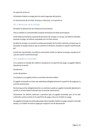 En saque de centro no

b) Estando el balón en juego para los cuatro segundos del portero.

En lanzamientos de tiro libre, directos e indirectos, o en penalti no.

20. 2 Aplicación de la ventaja

No todas las aplicaciones de ventaja son acumulativas

Solo se señalan al cronometrador (rotación de brazos) las faltas acumulativas.

Serán faltas acumulativas, aquellas de aplicación de ventaja, en las que, de haberla señalado,
parando el juego, se hubiera reanudado con tiro libre directo.

Se aplica la ventaja, si se comete una falta sancionable con tiro libre indirecto, siempre que no
perjudica al equipo contra el que se cometió la infracción. Excepto en ocasión manifiesta de
gol.

A partir de la quinta falta, los árbitros sancionarán la falta sin aplicar la ventaja, excepto en el
caso de ocasión manifiesta de gol.

20.3 Jugadores lesionados

Si se autoriza la entrada del médico o masajista en la superficie de juego, el jugador deberá
abandonar la cancha.

Excepciones

Lesión del portero

Si el portero y un jugador chocan y necesitan atención médica

El jugador lesionado no tiene que abandonar obligatoriamente la superficie de juego por la
zona de sustituciones.

No tiene que entrar obligatoriamente un sustituto cuando un jugador lesionado abandona la
cancha, si lo hace deberá realizarlo por la zona de sustituciones.

Únicamente los árbitros autorizan y permiten que un jugador lesionado, que no ha sido
sustituido, vuelva a entrar en la superficie de juego, este o no el balón en juego.

Un jugador lesionado no sustituido puede entrar estando el balón en juego, solo por la línea de
banda, y si el balón no está en juego por cualquier line de demarcación




                                                                                        Página | 21
 