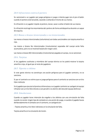 20.4 Infracciones contra el portero

Se sancionará a un jugador por juego peligroso si juega o intenta jugar con el pie el balón
cuando el portero está lanzando, sacando o soltando el mismo de sus manos.

Es infracción si un jugador impide al portero, lanzar, sacar o soltar el balón de sus manos.

Es infracción restringir los movimientos del portero de forma antideportiva durante un saque
de esquina.

20.5 Manos o brazos intencionado s o no intencionados

Las manos o brazos intencionados (voluntarias) son todas sancionables con tarjeta amarilla o
roja.

Las manos o brazos No intencionados (involuntarias) separadas del cuerpo serán falta
acumulativa, pero no se mostrará tarjeta de ningún color.

Las manos o brazos NO intencionados (involuntarias) pegadas al cuerpo, no se sancionan

20.6. Tarjetas

A los jugadores sustitutos y miembros del cuerpo técnico se les podrá mostrar la tarjeta
amarilla o roja, al igual que al resto de jugadores

20.7. Tijereta o chilena

Si este gesto técnico no constituye una acción peligrosa para el jugador contrario, no se
sanciona.

Si por el contrario se estima que es juego peligroso para el contrario se sanciona con un tiro
libre indirecto

Si el jugador que ejecuta la tijereta o chilena toca a un jugador contrario se castigará al equipo
infractor con un tiro libre directo o con penalti si es dentro del área del equipo defensor.

20.8. Simulaciones

Cuando un jugador tiene intención de engañar a los árbitros con una sim ulación de falta
cuando no existe ningún tipo de contacto en una acción de juego, o cuando el jugador busca
deliberadamente el contacto con el contrario, se castigará con:

- Tarjeta amarilla y tiro libre indirectos en la simulación de falta.

Tarjeta amarilla en la simulación de lesión.




                                                                                      Página | 22
 