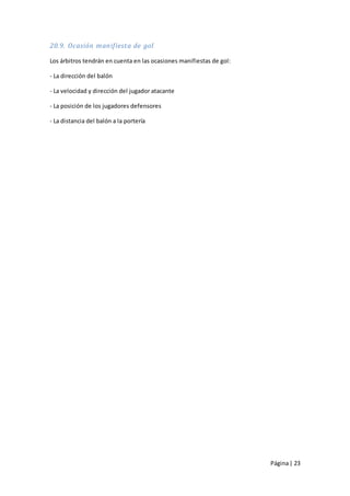 20.9. Ocasión manifiesta de gol

Los árbitros tendrán en cuenta en las ocasiones manifiestas de gol:

- La dirección del balón

- La velocidad y dirección del jugador atacante

- La posición de los jugadores defensores

- La distancia del balón a la portería




                                                                      Página | 23
 