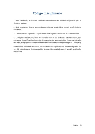 Código disciplinario

1.- Una tarjeta roja a causa de una doble amonestación no acarreará suspensión para el
siguiente partido.

2.- Una tarjeta roja directa acarreará suspensión de un partido a cumplir en el siguiente
encuentro.

3.- Una tarjeta azul supondrá la expulsión total del jugador sancionado de la competición.

4.- La no presentación por partes del equipo a unos de sus partidos a la hora indicada, será
motivo de descalificación directa de dicho equipo de la competición. En ese partido y los
restantes, el equipo rival será proclamado vencedor del encuentro por tres goles a cero (3-0).

Las sanciones podrán ser recurridas, una vez terminado el partido, a un comité compuesto por
tres (3) miembros de la organización. La decisión adoptada por el comité será final e
irrevocable.




                                                                                  Página | 24
 