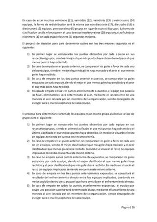 En caso de estar inscritos veintiuno (21), veintidós (22), veintitrés (23) o veinticuatro (24)
equipos, la forma de redistribución será la misma que con diecisiete (17), dieciocho (18) o
diecinueve (19) equipos, pero con cinco (5) grupos en lugar de cuatro (4) grupos. La forma de
clasificación será la misma que en el caso de estar inscritos veinte (20) equipos, clasificándose
el primero (1) de cada grupo y los tres (3) segundos mejores.

El proceso de decisión para para determinar cuales son los tres mejores segundos es el
siguiente:

    1) En primer lugar se compararán los puntos obtenidos por cada e quipo en sus
       respectivos grupos, siendo el mejor el que más puntos haya obtenido y el peor el que
       menos puntos haya obtenido.
    2) En caso de empate en el punto anterior, se compararán los goles a favor de cada uno
       de los equipos, siendo el mejor el que más goles haya marcado y el peor el que menos
       goles haya recibido.
    3) En caso de empate en los dos puntos anterior expuestos, se compararán los goles
       encajados por cada equipo, siendo el mejor el que menos goles haya recibido y el peor
       el que más goles haya recibido.
    4) En caso de empate en los tres puntos anteriormente expuestos, el equipo que pasará a
       las fases eliminatorias será determinado al azar, mediante el lanzamiento de una
       moneda al aire lanzada por un miembro de la organización, siendo encargados de
       escoger cara o cruz los capitanes de cada equipo.


El proceso para determinar el orden de los equipos en un mismo grupo al concluir la fase de
grupos será el siguiente:

    1) En primer lugar se compararán los puntos obtenidos por cada equipo en sus
       respectivos grupos, siendo el primer clasificado el que más puntos haya obtenido y el
       último clasificado el que menos puntos haya obtenido. En medio se situarán el resto
       de equipos teniendo en cuenta este mismo criterio.
    2) En caso de empate en el punto anterior, se compararán los goles a favor de cada uno
       de los equipos, siendo el mejor clasificado el que más goles haya marcado y el peor
       clasificado el que menos goles haya recibido. En medio se situarán el resto de equipos
       implicados teniendo en cuenta este mismo criterio.
    3) En caso de empate en los puntos anteriormente expuestos, se compararán los goles
       encajados por cada equipo, siendo el mejor clasificado el que menos goles haya
       recibido y el peor clasificado el que más goles haya recibido. En medio se situarán el
       resto de equipos implicados teniendo en cuenta este mismo criterio.
    4) En caso de empate en los tres puntos anteriormente expuestos, se consultará el
       resultado del enfrentamiento directo entre los equipos implicados, quedando en
       mejor posición dentro de su grupo el que haya vencido en el enfrentamiento directo.
    5) En caso de empate en todos los puntos anteriormente expuestos, el equipo que
       ocupe una posición superior será determinado al azar, mediante el lanzamiento de una
       moneda al aire lanzada por un miembro de la organización, siendo encargados de
       escoger cara o cruz los capitanes de cada equipo.


                                                                                     Página | 26
 