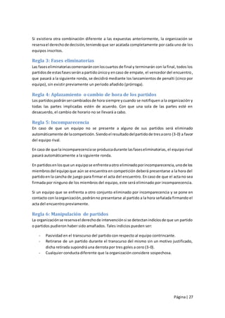 Si existiera otra combinación diferente a las expuestas anteriormente, la organización se
reserva el derecho de decisión, teniendo que ser acatada completamente por cada uno de lo s
equipos inscritos.

Regla 3: Fases eliminatorias
Las fases eliminatorias comenzarán con los cuartos de final y terminarán con la final, todos los
partidos de estas fases serán a partido único y en caso de empate, el vencedor del encuentro ,
que pasará a la siguiente ronda, se decidirá mediante los lanzamientos de penalti (cinco por
equipo), sin existir previamente un periodo añadido (prórroga).

Regla 4: Aplazamiento o cambio de hora de los partidos
Los partidos podrán ser cambiados de hora siempre y cuando se notifiquen a la organización y
todas las partes implicadas estén de acuerdo. Con que una sola de las partes esté en
desacuerdo, el cambio de horario no se llevará a cabo.

Regla 5: Incomparecencia
En caso de que un equipo no se presente a alguno de sus partidos será eliminado
automáticamente de la competición. Siendo el resultado del partido de tres a cero (3-0) a favor
del equipo rival.

En caso de que la incomparecencia se produzca durante las fases eliminatorias, el equipo rival
pasará automáticamente a la siguiente ronda.

En partidos en los que un equipo se enfrente a otro eliminado por incomparecencia, uno de los
miembros del equipo que aún se encuentra en competición deberá presentarse a la hora del
partido en la cancha de juego para firmar el acta del encuentro. En caso de que el acta no sea
firmada por ninguno de los miembros del equipo, este será eliminado por incomparecencia.

Si un equipo que se enfrenta a otro conjunto eliminado por incomparecencia y se pone en
contacto con la organización, podrán no presentarse al partido a la hora señalada firmando el
acta del encuentro previamente.

Regla 6: Manipulación de partidos
La organización se reserva el derecho de intervención si se detectan indicios de que un partido
o partidos pudieron haber sido amañados. Tales indicios pueden ser:

    -   Pasividad en el transcurso del partido con respecto al equipo contrincante.
    -   Retirarse de un partido durante el transcurso del mismo sin un motivo justificado,
        dicha retirada supondrá una derrota por tres goles a cero (3-0).
    -   Cualquier conducta diferente que la organización considere sospechosa.




                                                                                    Página | 27
 