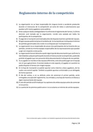 Reglamento interno de la competición


1) La organización no se hace responsable de ninguna lesión o accidente producido
    durante el transcurso de la competición así como de robos o substracciones que
    puedan sufrir tanto jugadores como público.
2) Ante cualquier duda o ambigüedad en lo referente al reglamento del torneo, la última
    decisión será tomada por la organización, siendo esta acatada por todos los
    participantes de la competición.
3) El pago de la inscripción será realizado antes de disputar el primer partido del equipo.
4) Ningún equipo podrá reclamar el rembolso de la inscripción por no disputar el mínimo
    de partidos garantizados (3) si estés no se disputan por incomparecencia.
5) La organización no es responsable de avisar a los participantes de los horarios de sus
    partidos, siendo los mismos equipos responsables de las equivocaciones que puedan
    surgir con respecto a este punto.
6) La organización tiene el derecho a pedir algún tipo de documentación que confirme la
    identidad de cualquier participante durante el transcurso de la competición, pudiendo
    prohibir al jugador que non presente dicha documentación la disputa de ese partido.
7) Si un jugador se inscribe en dos equipos diferentes, este solo podrá jugar con el equipo
    con el que jugó primero. Si existen dudas en este aspecto, el jugador en cuestión no
    podrá disputar el torneo con ningún equipo.
8) En la hoja de inscripción se podrán apuntar como máximo a doce jugadores, de los
    cuales uno será el capitán. También se podrán apuntar a entrenador y a un delegado
    de forma opcional.
9) El día del sorteo, o en su defecto antes de comenzar el primer partido, serán
    entregadas una copia del reglamento, las entradas y una hoja de horarios en blanco a
    algún representante del equipo.
10) El acta del partido será firmada por los capitanes de ambos equipos antes de comenzar
    el encuentro.
11) La cuantía de los premios podrá variar si no se alcanza un mínimo de veinte equipos.




               Estas normas están sujetas a cambios si así lo decide la organización del tornea antes del día del sorteo.



                                                                                                         Página | 28
 