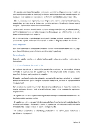 - En caso de ausencia del delegado o entrenador, suministrar obligatoriamente al árbitro o
anotador-cronometrador las licencias (Documento Nacional de Identidad)de cada jugador de
su equipo en el caso de que sea necesario confirmar la identidad de cualquiera de estos.

- Sólo él, o en su ausencia el portero, puede dirigirse a los árbi tros para información especial,
cuando ésta sea necesaria, y siempre en términos corteses. Ningún otro jugador podrá
dirigirse a los árbitros o al anotador-cronometrador.

- Firmar antes del inicio del encuentro, o cuando sea requerido para ello, el acta del partido,
certificando de ese modo que todos los jugadores de su equipo que estén inscritos en el acta
se encuentran presentes en la cancha.

No es necesario que el capitán se encuentre en la cancha al inicio del encuentro. En caso de
ausencia del capitán, para cualquier situación, el árbitro se dirigirá al portero del equipo.

Inicio del partido

Para poder comenzar un partido cada uno de los equipos deberá presentar en la pista de juego
y en disposición de actuar en el mismo, un número de 5 jugadore s.

Portero-jugador

Cualquier jugador inscrito en el acta del partido, podrá actuar como portero y viceversa, sin
limitaciones.

3. 2. Procedimiento de sustitución

En cualquier partido de la competición podrá haber sustitutos. Se permitirá un número
ilimitado de sustituciones. Un jugador que ha sido remplazado podrá reingresar en la
superficie de juego sustituyendo a otro jugador.

El jugador expulsado (tarjeta roja), solo podrá ser sustituido tras haber cumplido su equipo el
tiempo de 2 minutos al que se castiga al equipo por la expulsión, o cuando el equipo contrario
marque un gol.

Para efectuar una sustitución, siempre deberá ser avisado el juez de mesa. Una sustitución
puede realizarse siempre, esté o no el balón en juego, si se observan las siguientes
disposiciones:

- El jugador que sale de la superficie de juego lo debe hacer por la línea de banda en la zona de
sustituciones de su propio equipo.

- El jugador que entra en la superficie de juego debe hacerlo por la misma línea de banda en la
zona de sustituciones y únicamente cuando el jugador que sale traspase completamente la
línea de banda, excepto en caso de lesión o tiempo muerto.

- Un sustituto se somete a la autoridad y jurisdicción de los árbitros, sea o no llamado a
participar en el encuentro.




                                                                                       Página | 2
 