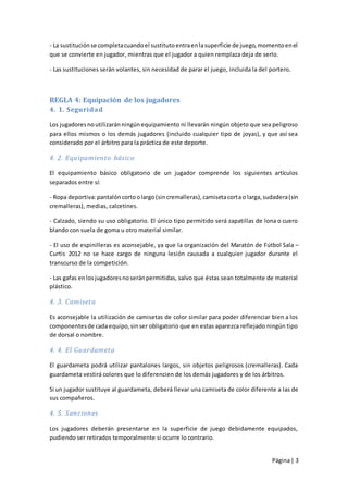 - La sustitución se completa cuando el sustituto entra en la superficie de juego, momento en el
que se convierte en jugador, mientras que el jugador a quien remplaza deja de serlo.

- Las sustituciones serán volantes, sin necesidad de parar el juego, incluida la del portero.



REGLA 4: Equipación de los jugadores
4. 1. Seguridad

Los jugadores no utilizarán ningún equipamiento ni llevarán ningún objeto que sea peligroso
para ellos mismos o los demás jugadores (incluido cualquier tipo de joyas), y que así sea
considerado por el árbitro para la práctica de este deporte.

4. 2. Equipamiento básico

El equipamiento básico obligatorio de un jugador comprende los siguientes artículos
separados entre sí:

- Ropa deportiva: pantalón corto o largo (sin cremalleras), camiseta corta o larga, sudadera (sin
cremalleras), medias, calcetines.

- Calzado, siendo su uso obligatorio. El único tipo permitido será zapatillas de lona o cuero
blando con suela de goma u otro material similar.

- El uso de espinilleras es aconsejable, ya que la organización del Maratón de Fútbol Sala –
Curtis 2012 no se hace cargo de ninguna lesión causada a cualquier jugador durante el
transcurso de la competición.

- Las gafas en los jugadores no serán permitidas, salvo que éstas sean totalmente de material
plástico.

4. 3. Camiseta

Es aconsejable la utilización de camisetas de color similar para poder diferenciar bien a los
componentes de cada equipo, sin ser obligatorio que en estas aparezca reflejado ningún tipo
de dorsal o nombre.

4. 4. El Guardameta

El guardameta podrá utilizar pantalones largos, sin objetos peligrosos (cremalleras). Cada
guardameta vestirá colores que lo diferencien de los demás jugadores y de los árbitros.

Si un jugador sustituye al guardameta, deberá llevar una camiseta de color diferente a las de
sus compañeros.

4. 5. Sanciones

Los jugadores deberán presentarse en la superficie de juego debidamente equipados,
pudiendo ser retirados temporalmente si ocurre lo contrario.


                                                                                      Página | 3
 
