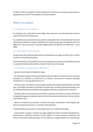 El árbitro ordenará al jugador infractor abandonar la superficie de juego para que ponga su
equipamiento en orden o lo complete con la pieza faltante.



REGLA 5: Los árbitros


5. 1. Poderes de los árbitros

Se designará uno o dos árbitros para dirigir cada encuentro, no serán federados hasta los
cuartos de final de la competición.

Sus competencias, y el ejercicio de sus poderes comenzarán diez minutos antes del inicio del
partido que se disponen a dirigir, finalizando en el momento que hacen entrega del acta en el
organismo a que estuviesen vinculados (Organización del Maratón de Fútbol Sala – Curtis
2012).

5. 2. Decisiones de los árbitros

Las decisiones de los árbitros sobre hechos relacionados con el juego son definitivas, en tanto
se refiere al resultado del partido.

Durante el partido, su facultad de sancionar se extenderá a las infracciones cometidas durante
la suspensión temporal del partido y cuando el balón no esté en juego.

5. 3. Derechos y obligaciones del árbitro

- Aplicará y hará cumplir las Reglas de Juego.

- Permitirá que el juego continúe aplicando la ley de la ventaja si el equipo contra el cual se ha
cometido una infracción se beneficia de la misma y sancionará la infracción cometida
inicialmente si la ventaja prevista no es tal.

- Tomarán nota e informarán a las autoridades competentes (Organización Maratón de Fútbol
Sala - Curtis 2012) de todos los incidentes ocurridos antes, durante y después del partido, y de
las medidas disciplinarias tomadas contra jugadores técnicos y auxiliares de los equipos.

- Tendrán poder discrecional para interrumpir o suspender el partido en caso de infracción a
las reglas de Juego o por cualquier tipo de interferencia externa (elementos, intervención de
espectadores, etc.).

- Desde el momento que penetren al terreno de juego, amonestarán a todo jugador que
observe conducta incorrecta y, si reincide, lo descalificarán.

- No permitirán que personas no autorizadas entren en la superficie de juego.

- Interrumpirán el juego si estiman que algún jugador ha sufrido una lesión de importancia,
permitiendo su asistencia sanitaria si dicho jugador lo estima necesario, debiendo ésta
realizarse fuera de la cancha de juego. En este supuesto, el jugador deberá ser sustituido por


                                                                                       Página | 4
 