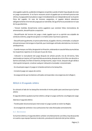 otro jugador suplente, pudiendo reintegrarse al partido cuando el balón haya dejado de estar
en juego nuevamente. Si no fuere necesario asistir al jugador por no estimarlo preciso este
último, el juego podrá reanudarse o seguir inmediatamente con independencia de la situación
física del jugador. En caso de lesiones sangrantes, el jugador deberá abandonar
obligatoriamente el terreno de juego para ser atendido. De igual forma se procederá en el caso
de los guardametas.

- Tomará medidas disciplinarias contra jugadores que cometan faltas merecedoras de
amonestación, descalificación o expulsión.

- Descalificarán del terreno de juego a todo jugador que en su opinión sea culpable de
conducta violenta, juego brusco grave o si emplea actos injuriosos o groseros.

- Descalificarán igualmente, sin previa advertencia, al jugador, técnico, entrenador, o cualquier
otra persona que intervenga en el partido, que mantengan actitudes atentatorias a la moral o
antideportivas.

- Cuando marque una falta, designarán la infracción, ordenando en caso de faltas acumulativas
los respectivos registros en el acta por el juez de mesa.

- Indicarán la reanudación del juego después de señalar penalti, tiro de 10 metros, falta
sancionada con tarjeta, la 5ª (quinta) falta acumulativa, después de un tiro libre con derecho a
barrera solicitada, tiro libre sin barrera, tiempo muerto, saque inicial, después de gol válido e
interrupción temporal, o realizar cualquier indicación al anotador-cronometrador.

- Se situará para seguir el juego en la banda contraria a los banquillos.

- Iniciará el juego con saques de centro.

- Se asegurará de que los balones utilizados correspondan a las exigencias de la Regla 2.



REGLA 6: El segundo árbitro


Se colocará al lado de los banquillos teniendo el mismo poder para sancionar que el primer
árbitro

El segundo árbitro ayudará al primer árbitro a dirigir el juego conforme a las Reglas de Juego

Además el segundo árbitro:

- Tendrá poder discrecional para interrumpir el juego cuando se violen las Reglas.

- Se encargará de controlar si las sustituciones han sido efectuadas correctamente.

6.1. Decisiones

Si el primer árbitro y el segundo árbitro señalan simultáneamente una falta y hay desacuerdo
en cuanto a que equipo favorece la decisión, prevalecerá la decisión del primer árbitro.

                                                                                      Página | 5
 