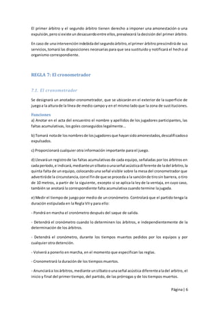 El primer árbitro y el segundo árbitro tienen derecho a imponer una amonestación o una
expulsión, pero si existe un desacuerdo entre ellos, prevalecerá la decisión del primer árbitro.

En caso de una intervención indebida del segundo árbitro, el primer árbitro prescindirá de sus
servicios, tomará las disposiciones necesarias para que sea sustituido y notificará el hech o al
organismo correspondiente.



REGLA 7: El cronometrador


7.1. El cronometrador

Se designará un anotador-cronometrador, que se ubicarán en el exterior de la superficie de
juego a la altura de la línea de medio campo y en el mismo lado que la zona de sustituciones.

Funciones
a) Anotar en el acta del encuentro el nombre y apellidos de los jugadores participantes, las
faltas acumulativas, los goles conseguidos legalmente...

b) Tomará nota de los nombres de los jugadores que hayan sido amonestados, descalificados o
expulsados.

c) Proporcionará cualquier otra información importante para el juego.

d) Llevará un registro de las faltas acumulativas de cada equipo, señaladas por los árbitros en
cada período, e indicará, mediante un silbato o una señal acústica di ferente de la del árbitro, la
quinta falta de un equipo, colocando una señal visible sobre la mesa del cronometrador que
advertirá de la circunstancia, con el fin de que se proceda a la sanción de tiro sin barrera, o tiro
de 10 metros, a partir de la siguiente, excepto si se aplica la ley de la ventaja, en cuyo caso,
también se anotará la correspondiente falta acumulativa cuando termine la jugada.

e) Medir el tiempo de juego por medio de un cronómetro. Controlará que el partido tenga la
duración estipulada en la Regla VII y para ello:

- Pondrá en marcha el cronómetro después del saque de salida.

- Detendrá el cronómetro cuando lo determinen los árbitros, e independientemente de la
determinación de los árbitros.

- Detendrá el cronómetro, durante los tiempos muertos pedidos por los equipos y por
cualquier otra detención.

- Volverá a ponerlo en marcha, en el momento que especifican las reglas.

- Cronometrará la duración de los tiempos muertos.

- Anunciará a los árbitros, mediante un silbato o una señal acústica diferente a la del arbitro, el
inicio y final del primer tiempo, del partido, de las prórrogas y de los tiempos muertos.


                                                                                         Página | 6
 