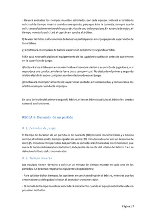 - Llevará anotados los tiempos muertos solicitados por cada equipo. Indicará el árbitro la
solicitud de tiempo muerto cuando corresponda, para que éste la conceda, siempre que lo
soliciten cualquier miembro del equipo técnico de uno de los equipos. En ausencia de éstos, el
tiempo muerto lo solicitará el capitán en cancha al árbitro.

f) Revisar las fichas o documentos de todos los participantes en el juego para la supervisión de
los árbitros.

g) Controlará el remplazo de balones a petición del primer y segundo árbitro.

h) En caso necesario vigilara el equipamiento de los jugadores sustitutos antes de que entren
en la superficie de juego.

i) Indicará a los árbitros un error manifiesto en la amonestación o expulsión de jugadores, o si
se produce una conducta violenta fuera de su campo visual. No obstante el primer y segundo
árbitro decidirán sobre cualquier asunto relacionado con el juego.

j) Controlará el comportamiento de las personas sentadas en los banquillos, y comunicará a los
árbitros cualquier conducta impropia.



En caso de lesión del primer o segundo árbitro, el tercer árbitro sustituirá al árbitro lesi onado y
ejercerá sus funciones.



REGLA 8: Duración de un partido


8. 1. Periodos de juego

El tiempo de duración de un partido es de cuarenta (40) minutos cronometrados y a tiempo
corrido, divididos en dos tiempos iguales de veinte (20) minutos cada uno, con un descanso de
cinco (5) minutos entre periodos. Los partidos se considerarán finalizados en el momento que
suene la bocina del marcador electrónico, independientemente del silbato del árbitro ó en su
defecto el silbato del cronometrador.

8. 2. Tiempo muerto

Los equipos tienen derecho a solicitar un minuto de tiempo muerto en cada uno de los
períodos. Se deberán respetar las siguientes disposiciones:

- Para solicitar dichos tiempos, los capitanes en cancha se dirigirán al árbitro, mientras que los
entrenadores y delegados lo harán al anotador-cronometrador.

- El minuto de tiempo muerto se concederá únicamente cuando el equipo solicitante esté en
posesión del balón.




                                                                                         Página | 7
 