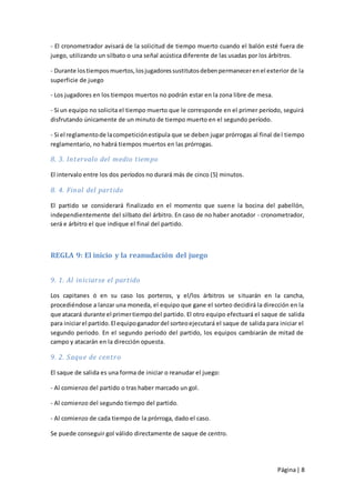 - El cronometrador avisará de la solicitud de tiempo muerto cuando el balón esté fuera de
juego, utilizando un silbato o una señal acústica diferente de las usadas por los árbitros.

- Durante los tiempos muertos, los jugadores sustitutos deben permanecer en el exterior de la
superficie de juego

- Los jugadores en los tiempos muertos no podrán estar en la zona libre de mesa.

- Si un equipo no solicita el tiempo muerto que le corresponde en el primer período, seguirá
disfrutando únicamente de un minuto de tiempo muerto en el segundo período.

- Si el reglamento de la competición estipula que se deben jugar prórrogas al final de l tiempo
reglamentario, no habrá tiempos muertos en las prórrogas.

8. 3. Intervalo del medio tiempo

El intervalo entre los dos períodos no durará más de cinco (5) minutos.

8. 4. Final del partido

El partido se considerará finalizado en el momento que suene la bocina del pabellón,
independientemente del silbato del árbitro. En caso de no haber anotador - cronometrador,
será e árbitro el que indique el final del partido.



REGLA 9: El inicio y la reanudación del juego


9. 1. Al iniciarse el partido

Los capitanes ó en su caso los porteros, y el/los árbitros se situarán en la cancha,
procediéndose a lanzar una moneda, el equipo que gane el sorteo decidirá la dirección en la
que atacará durante el primer tiempo del partido. El otro equipo efectuará el saque de salida
para iniciar el partido. El equipo ganador del sorteo ejecutará el saque de salida para iniciar el
segundo periodo. En el segundo periodo del partido, los equipos cambiarán de mitad de
campo y atacarán en la dirección opuesta.

9. 2. Saque de centro

El saque de salida es una forma de iniciar o reanudar el juego:

- Al comienzo del partido o tras haber marcado un gol.

- Al comienzo del segundo tiempo del partido.

- Al comienzo de cada tiempo de la prórroga, dado el caso.

Se puede conseguir gol válido directamente de saque de centro.




                                                                                       Página | 8
 