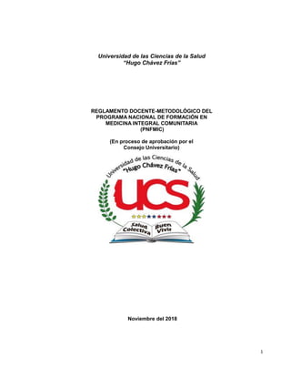 1
Universidad de las Ciencias de la Salud
“Hugo Chávez Frías”
REGLAMENTO DOCENTE-METODOLÓGICO DEL
PROGRAMA NACIONAL DE FORMACIÓN EN
Noviembre del 2018
MEDICINA INTEGRAL COMUNITARIA
(PNFMIC)
(En proceso de aprobación por el
Consejo Universitario)
 