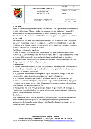 PAGINA           10
                            MUNICIPIO DE ANSERMANUEVO
                                 VALLE DEL CAUCA                         CÓDIGO : 76.041.400
                                    NIT : 800.100.532-8                  VERSIÓN 2



                                                                              FECHADE APROBACIÓN:
                               REGLAMENTO MICROFUTBOL
                                                                              02 / Enero / 2.012


El Tiro Libre.
Todos los adversarios deberán encontrarse como mínimo a tres (3) metros del balón hasta que
el balón esté en juego. El balón estará en juego después de que sea tocado o jugado. Si el
equipo defensor ejecuta un tiro libre desde su propia área penal, todos los adversarios
deberán situarse fuera de esta área. El balón estará en juego cuando haya salido de esta área.
El Tiro Penal.
Se concederá un tiro penal contra el equipo que comete una de las infracciones sancionables
con un tiro libre directo dentro de su propia área penal mientras el balón está en juego. Se
podrá marcar un gol directamente de un tiro penal. Se concederá tiempo adicional para poder
ejecutar un tiro penal al final de cada tiempo.
Posición del balón y de los jugadores.
El balón se colocará en el punto penal. El ejecutor del tiro penal deberá ser debidamente
identificado. El guardameta defensor deberá permanecer sobre su propia línea de meta, frente
al ejecutor del tiro y entre los postes de la meta, hasta que el balón esté en juego. Los
jugadores, excepto el ejecutor del tiro, estarán ubicados en la superficie de juego, fuera del
área penal, detrás o a los lados del punto penal.
Procedimiento.
El ejecutor del tiro penal pateará el balón hacia delante, no volverá a jugar el balón hasta que
el esférico haya tocado a otro jugador y el balón estará en juego en el momento en que sea
golpeado y se ponga en movimiento.
Si un jugador del equipo defensor infringe estas reglas, si no se marca un gol, se ejecutará
nuevamente el tiro penal, si se marca un gol, no se repetirá el tiro penal.
Si un jugador del equipo que ejecuta el tiro infringe estas reglas, si se marca un gol, se
ejecutará nuevamente el tiro penal, si no se marca un gol, los árbitros detendrán el juego y lo
reanudarán con un saque lateral a favor del equipo defensor, que se ejecutará desde el lugar
más cercano al que se cometió la infracción
Si el ejecutor del tiro penal infringe estas reglas después de que el balón esté en juego, se
concederá un saque lateral a favor del equipo defensor, que se ejecutará desde el lugar más
cercano al que se cometió la infracción.
Simulaciones.
Todo jugador que intente engañar a los árbitros simulando lesión o pretendiendo haber sido
objeto de infracción será culpable de simulación y se le amonestará por conducta
antideportiva. Si el juego fuese detenido por esta infracción, el juego se reanudará con un
saque lateral para el equipo rival.




          ____________________________________________________________________
                         “CON TRANSPARENCIA, CALIDAD Y UNIDAD”
           Alcaldía Municipal / Calle 7 Carrera. 4a, Tel: (092) 2052118 / 2052183.Fax 2052418
E-mail: alcaldia@municipiodeansermanuevo.gov.co / web www.municipiodeansermanuevo.gov.co
 