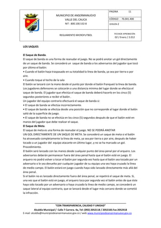PAGINA           11
                            MUNICIPIO DE ANSERMANUEVO
                                 VALLE DEL CAUCA                         CÓDIGO : 76.041.400
                                    NIT : 800.100.532-8                  VERSIÓN 2



                                                                              FECHADE APROBACIÓN:
                               REGLAMENTO MICROFUTBOL
                                                                              02 / Enero / 2.012


LOS SAQUES

El Saque de Banda.
El saque de banda es una forma de reanudar el juego. No se podrá anotar un gol directamente
de un saque de banda. Se concederá un saque de banda a los adversarios del jugador que tocó
por último el balón:
• Cuando el balón haya traspasado en su totalidad la línea de banda, ya sea por tierra o por
aire.
• Cuando toque el techo de la sala
El balón se lanzará con la mano desde el punto por donde el balón franqueó la línea de banda.
Los jugadores defensores se colocarán a una distancia mínima del lugar donde se efectúa el
saque de banda. El jugador que efectúa el saque de banda deberá hacerlo en los cinco (5)
segundos posteriores a recibir el balón .
Un jugador del equipo contrario efectuará el saque de banda si:
• El saque de banda se efectúa incorrectamente.
• El saque de banda se efectúa desde una posición que no corresponde al lugar donde el balón
salió de la superficie de juego.
• El saque de banda no se efectúa en los cinco (5) segundos después de que el balón esté en
manos del jugador que debe realizar el saque.
El Saque de Meta.
El saque de meta es una forma de reanudar el juego. NO SE PODRÁ ANOTAR
UN GOL DIRECTAMENTE DE UN SAQUE DE META. Se concederá un saque de meta si el balón
ha atravesado completamente la línea de meta, ya sea por tierra o por aire, después de haber
tocado a un jugador del equipo atacante en último lugar, y no se ha marcado un gol.
Procedimiento.
El balón será lanzado con las manos desde cualquier punto del área penal por el arquero. Los
adversarios deberán permanecer fuera del área penal hasta que el balón esté en juego. El
arquero no podrá volver a tocar el balón por segunda vez hasta que el balón sea tocado por un
adversario o le sea devuelto por cualquier jugador de su equipo una vez haya cruzado la línea
de medio campo. El balón estará en juego cuando haya sido lanzado directamente más allá del
área penal.
Si el balón no es lanzado directamente fuera del área penal, se repetirá el saque de meta. Si,
una vez que el balón está en juego, el arquero toca por segunda vez el balón antes de que éste
haya sido tocado por un adversario o haya cruzado la línea de medio campo, se concederá un
saque lateral al equipo contrario, que se lanzará desde el lugar más cercano donde se cometió
la infracción.


          ____________________________________________________________________
                         “CON TRANSPARENCIA, CALIDAD Y UNIDAD”
           Alcaldía Municipal / Calle 7 Carrera. 4a, Tel: (092) 2052118 / 2052183.Fax 2052418
E-mail: alcaldia@municipiodeansermanuevo.gov.co / web www.municipiodeansermanuevo.gov.co
 