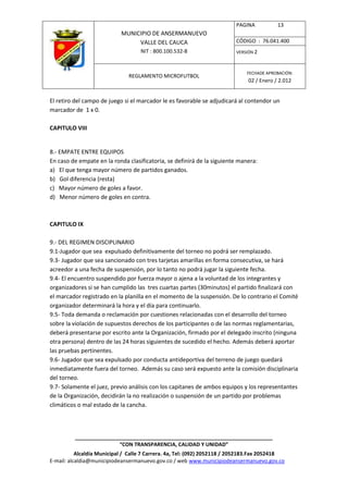 PAGINA           13
                            MUNICIPIO DE ANSERMANUEVO
                                 VALLE DEL CAUCA                         CÓDIGO : 76.041.400
                                    NIT : 800.100.532-8                  VERSIÓN 2



                                                                              FECHADE APROBACIÓN:
                               REGLAMENTO MICROFUTBOL
                                                                              02 / Enero / 2.012


El retiro del campo de juego si el marcador le es favorable se adjudicará al contendor un
marcador de 1 x 0.

CAPITULO VIII


8.- EMPATE ENTRE EQUIPOS
En caso de empate en la ronda clasificatoria, se definirá de la siguiente manera:
a) El que tenga mayor número de partidos ganados.
b) Gol diferencia (resta)
c) Mayor número de goles a favor.
d) Menor número de goles en contra.



CAPITULO IX

9.- DEL REGIMEN DISCIPLINARIO
9.1-Jugador que sea expulsado definitivamente del torneo no podrá ser remplazado.
9.3- Jugador que sea sancionado con tres tarjetas amarillas en forma consecutiva, se hará
acreedor a una fecha de suspensión, por lo tanto no podrá jugar la siguiente fecha.
9.4- El encuentro suspendido por fuerza mayor o ajena a la voluntad de los integrantes y
organizadores si se han cumplido las tres cuartas partes (30minutos) el partido finalizará con
el marcador registrado en la planilla en el momento de la suspensión. De lo contrario el Comité
organizador determinará la hora y el día para continuarlo.
9.5- Toda demanda o reclamación por cuestiones relacionadas con el desarrollo del torneo
sobre la violación de supuestos derechos de los participantes o de las normas reglamentarias,
deberá presentarse por escrito ante la Organización, firmado por el delegado inscrito (ninguna
otra persona) dentro de las 24 horas siguientes de sucedido el hecho. Además deberá aportar
las pruebas pertinentes.
9.6- Jugador que sea expulsado por conducta antideportiva del terreno de juego quedará
inmediatamente fuera del torneo. Además su caso será expuesto ante la comisión disciplinaria
del torneo.
9.7- Solamente el juez, previo análisis con los capitanes de ambos equipos y los representantes
de la Organización, decidirán la no realización o suspensión de un partido por problemas
climáticos o mal estado de la cancha.




          ____________________________________________________________________
                         “CON TRANSPARENCIA, CALIDAD Y UNIDAD”
           Alcaldía Municipal / Calle 7 Carrera. 4a, Tel: (092) 2052118 / 2052183.Fax 2052418
E-mail: alcaldia@municipiodeansermanuevo.gov.co / web www.municipiodeansermanuevo.gov.co
 