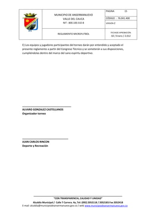PAGINA           15
                            MUNICIPIO DE ANSERMANUEVO
                                 VALLE DEL CAUCA                         CÓDIGO : 76.041.400
                                    NIT : 800.100.532-8                  VERSIÓN 2



                                                                              FECHADE APROBACIÓN:
                               REGLAMENTO MICROFUTBOL
                                                                              02 / Enero / 2.012


E) Los equipos y jugadores participantes del torneo darán por entendido y aceptado el
presente reglamento a partir del Congreso Técnico y se someterán a sus disposiciones,
cumpliéndolas dentro del marco del sano espíritu deportivo.




__________________________________
ALVARO GONZALEZ CASTELLANOS
Organizador torneo




________________________________
JUAN CARLOS RINCON
Deporte y Recreación




          ____________________________________________________________________
                         “CON TRANSPARENCIA, CALIDAD Y UNIDAD”
           Alcaldía Municipal / Calle 7 Carrera. 4a, Tel: (092) 2052118 / 2052183.Fax 2052418
E-mail: alcaldia@municipiodeansermanuevo.gov.co / web www.municipiodeansermanuevo.gov.co
 
